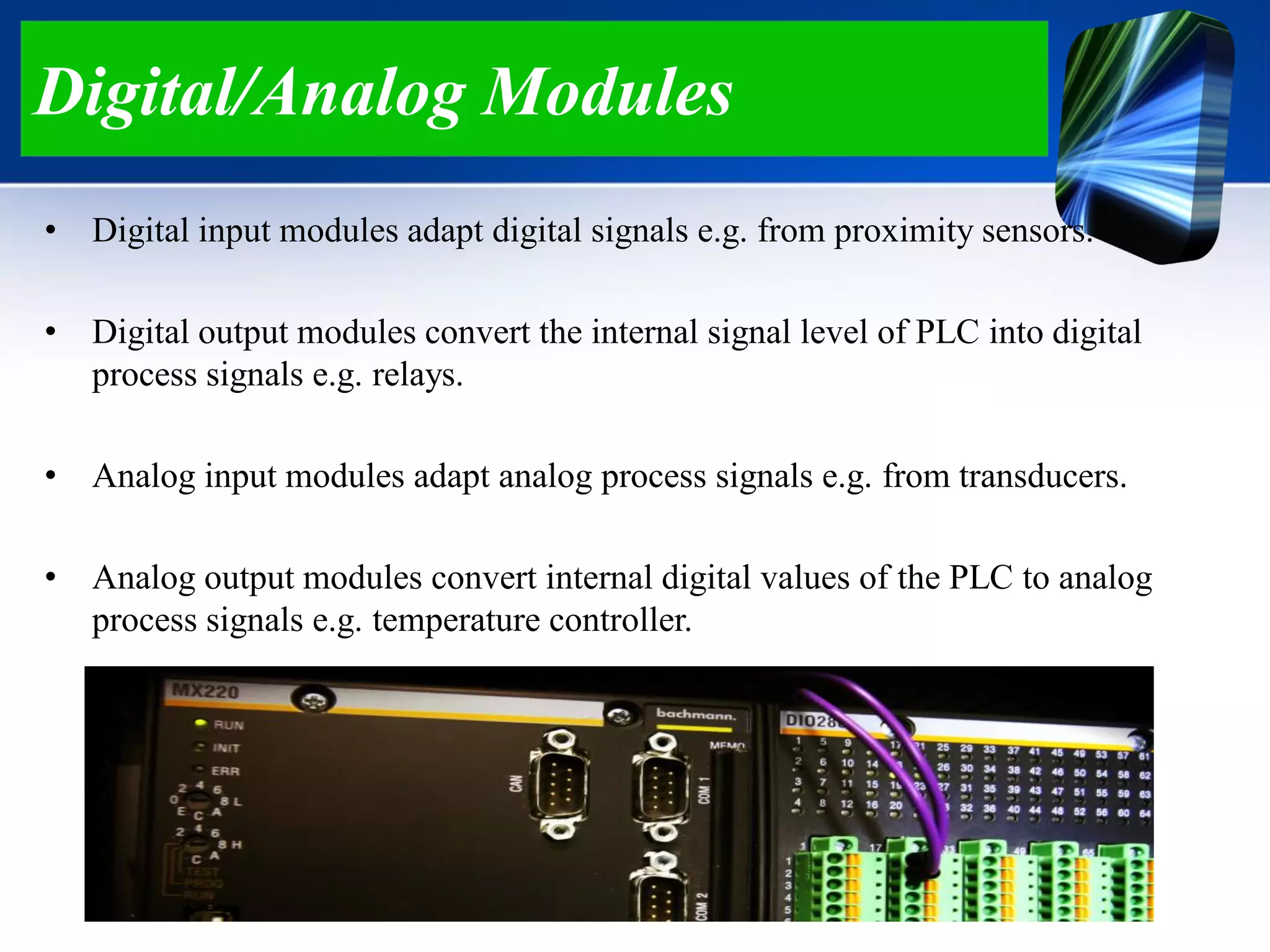 Digital/Analog Modules
• Digital input modules adapt digital signals e.g. from proximity sensors.
• Digital output modules convert the internal signal level of PLC into digital
process signals e.g. relays.
• Analog input modules adapt analog process signals e.g. from transducers.
• Analog output modules convert internal digital values of the PLC to analog
process signals e.g. temperature controller.
 