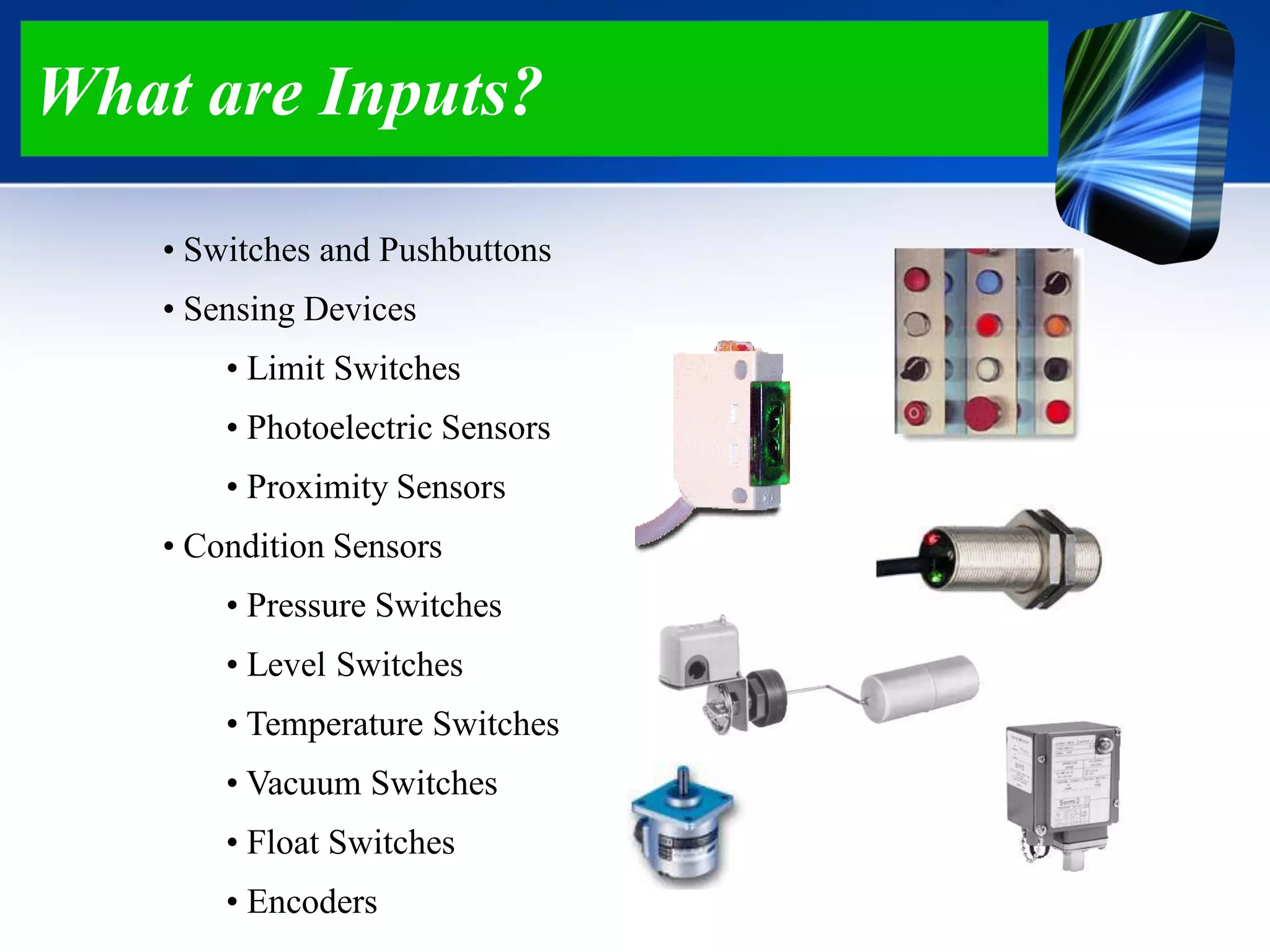 What are Inputs?
• Switches and Pushbuttons
• Sensing Devices
• Limit Switches
• Photoelectric Sensors
• Proximity Sensors
• Condition Sensors
• Pressure Switches
• Level Switches
• Temperature Switches
• Vacuum Switches
• Float Switches
• Encoders
 