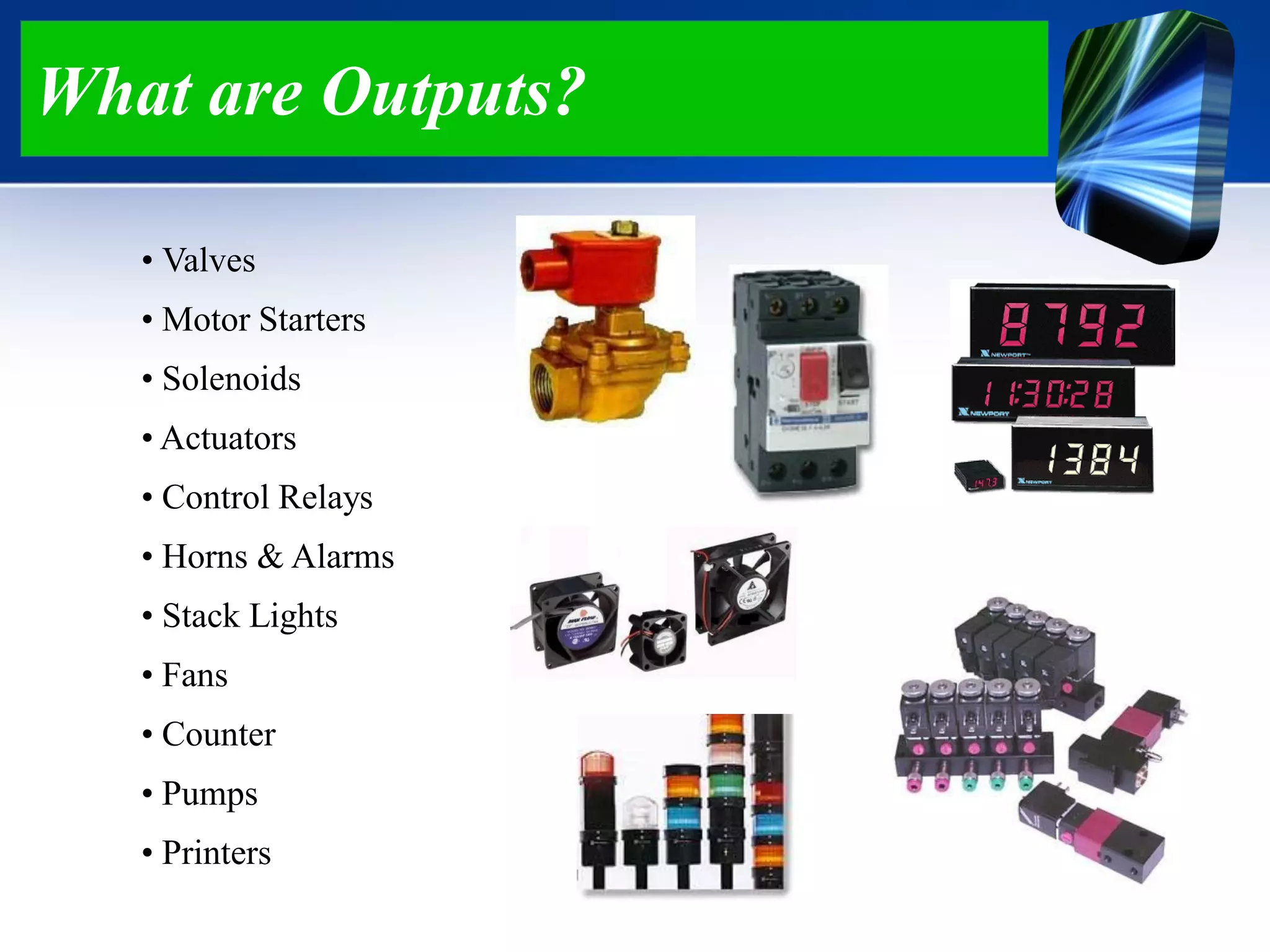 What are Outputs?
• Valves
• Motor Starters
• Solenoids
• Actuators
• Control Relays
• Horns & Alarms
• Stack Lights
• Fans
• Counter
• Pumps
• Printers
 