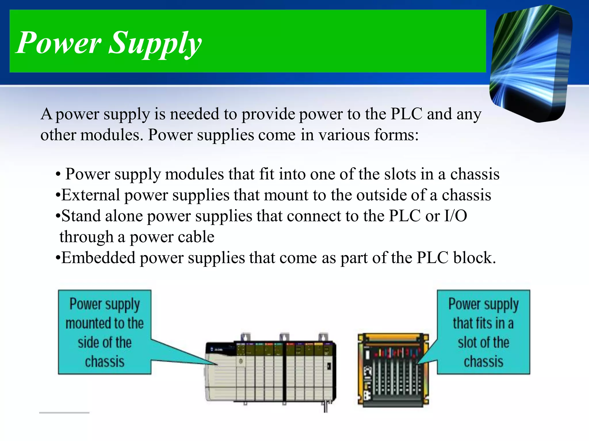 Power Supply
Apower supply is needed to provide power to the PLC and any
other modules. Power supplies come in various forms:
• Power supply modules that fit into one of the slots in a chassis
•External power supplies that mount to the outside of a chassis
•Stand alone power supplies that connect to the PLC or I/O
through a power cable
•Embedded power supplies that come as part of the PLC block.
 