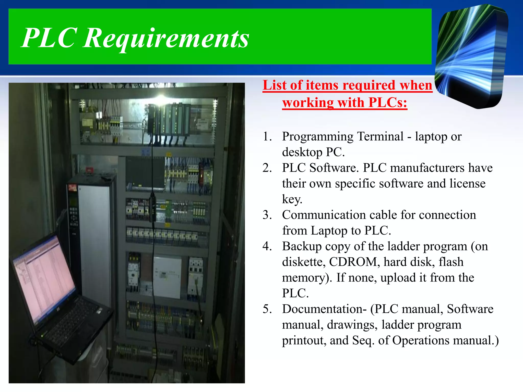 PLC Requirements
List of items required when
working with PLCs:
1. Programming Terminal - laptop or
desktop PC.
2. PLC Software. PLC manufacturers have
their own specific software and license
key.
3. Communication cable for connection
from Laptop to PLC.
4. Backup copy of the ladder program (on
diskette, CDROM, hard disk, flash
memory). If none, upload it from the
PLC.
5. Documentation- (PLC manual, Software
manual, drawings, ladder program
printout, and Seq. of Operations manual.)
 