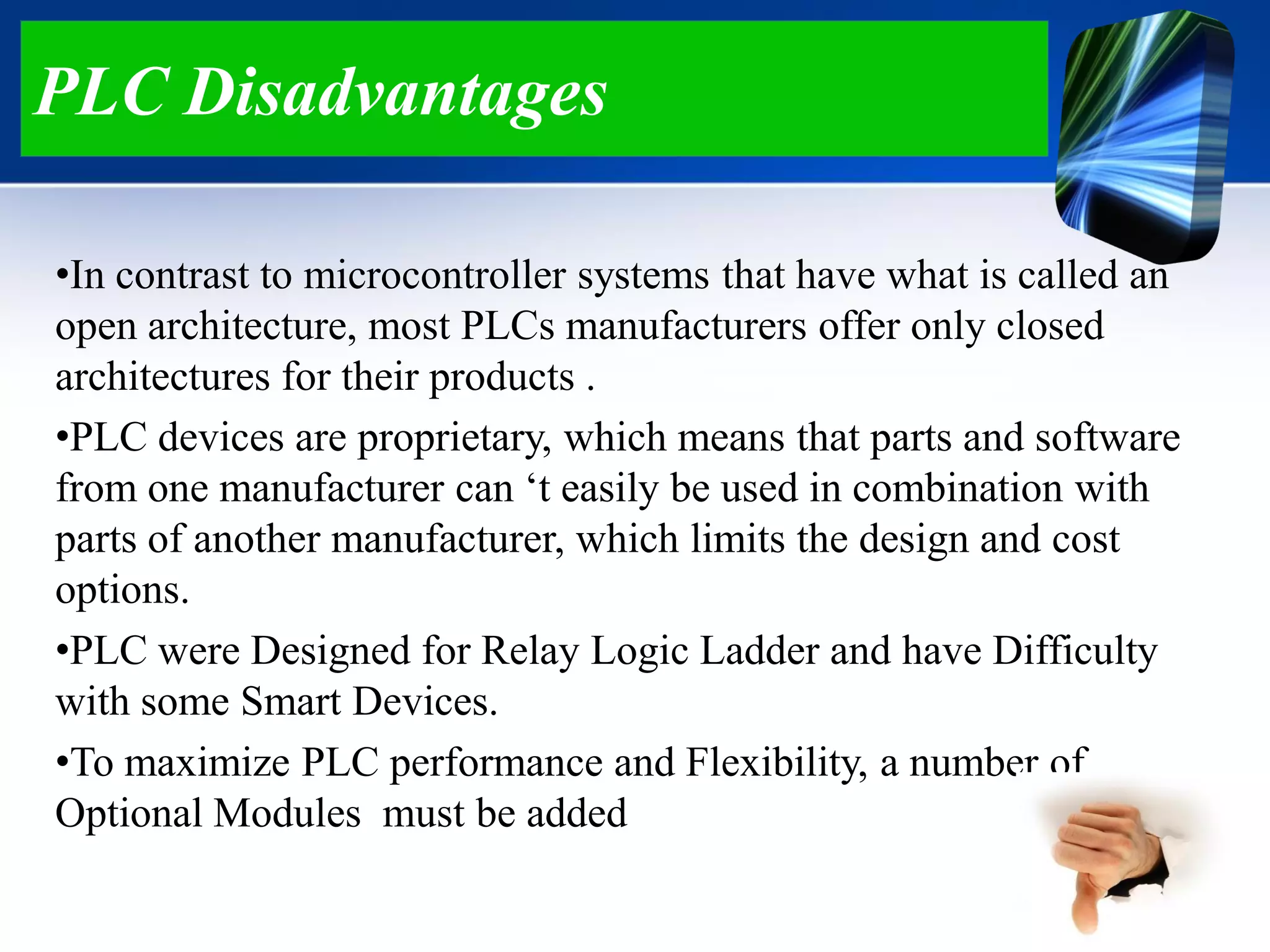 PLC Disadvantages
•In contrast to microcontroller systems that have what is called an
open architecture, most PLCs manufacturers offer only closed
architectures for their products .
•PLC devices are proprietary, which means that parts and software
from one manufacturer can „t easily be used in combination with
parts of another manufacturer, which limits the design and cost
options.
•PLC were Designed for Relay Logic Ladder and have Difficulty
with some Smart Devices.
•To maximize PLC performance and Flexibility, a number of
Optional Modules must be added
 