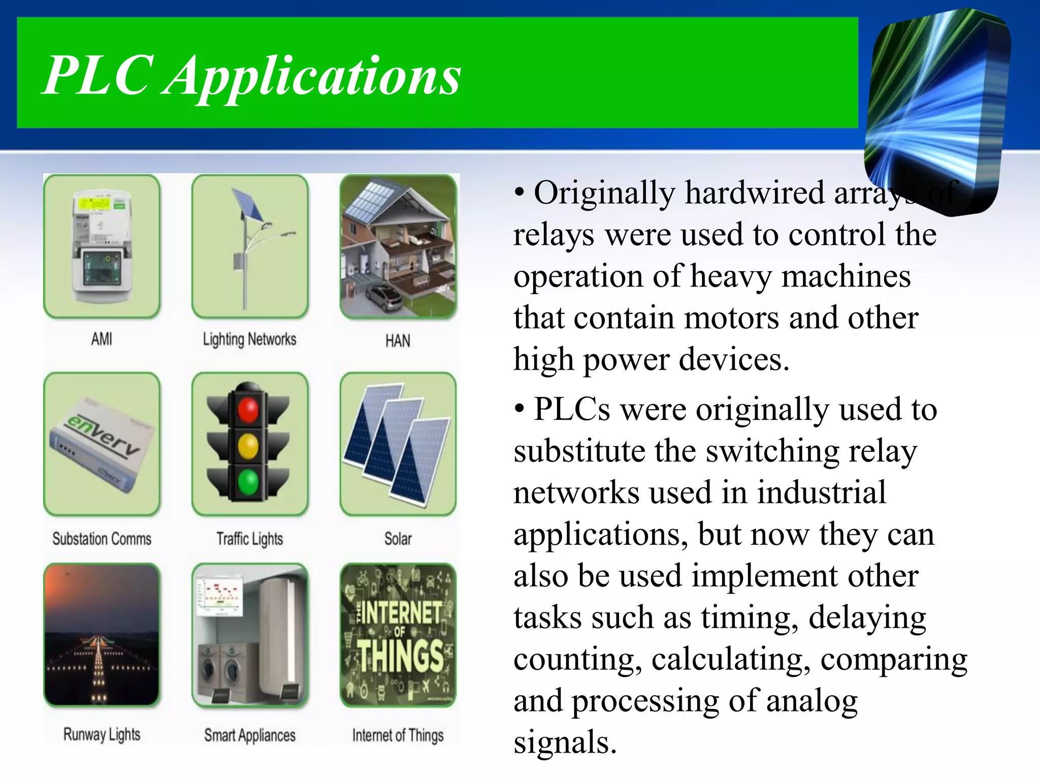 PLC Applications
• Originally hardwired arrays of
relays were used to control the
operation of heavy machines
that contain motors and other
high power devices.
• PLCs were originally used to
substitute the switching relay
networks used in industrial
applications, but now they can
also be used implement other
tasks such as timing, delaying
counting, calculating, comparing
and processing of analog
signals.
 
