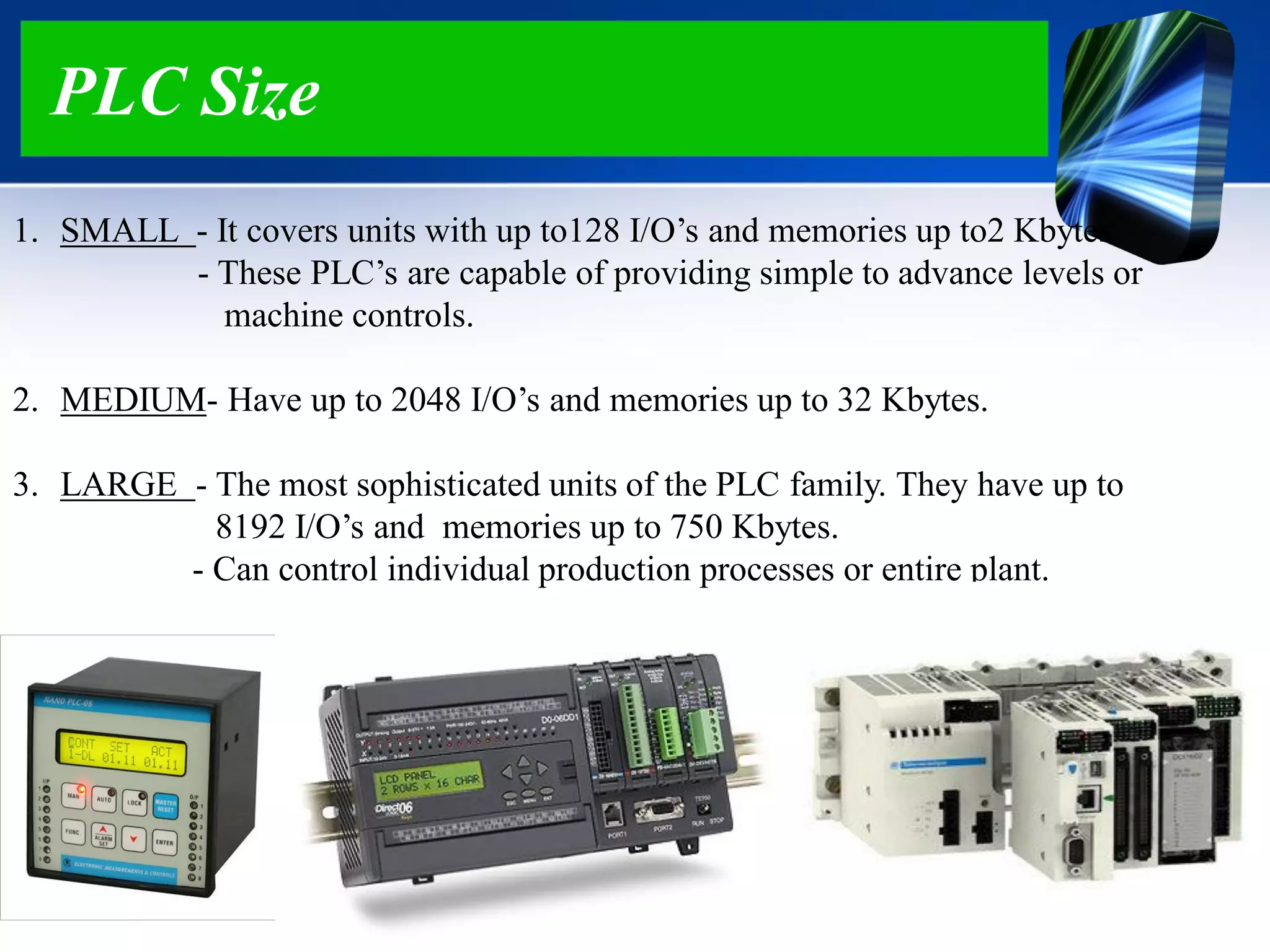 PLC Size
1. SMALL - It covers units with up to128 I/O‟s and memories up to2 Kbytes.
- These PLC‟s are capable of providing simple to advance levels or
machine controls.
2. MEDIUM- Have up to 2048 I/O‟s and memories up to 32 Kbytes.
3. LARGE - The most sophisticated units of the PLC family. They have up to
8192 I/O‟s and memories up to 750 Kbytes.
- Can control individual production processes or entire plant.
 