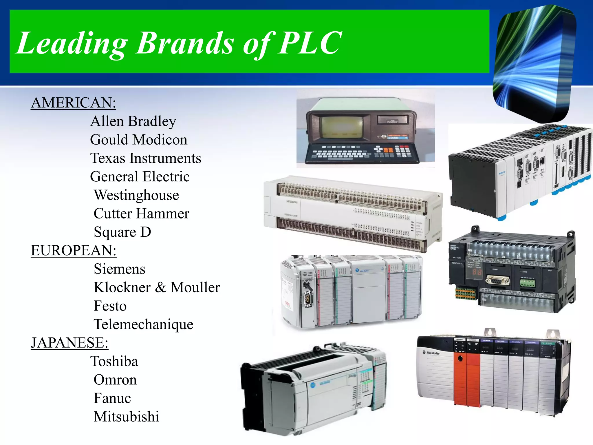 Leading Brands of PLC
AMERICAN:
Allen Bradley
Gould Modicon
Texas Instruments
General Electric
Westinghouse
Cutter Hammer
Square D
EUROPEAN:
Siemens
Klockner & Mouller
Festo
Telemechanique
JAPANESE:
Toshiba
Omron
Fanuc
Mitsubishi
 