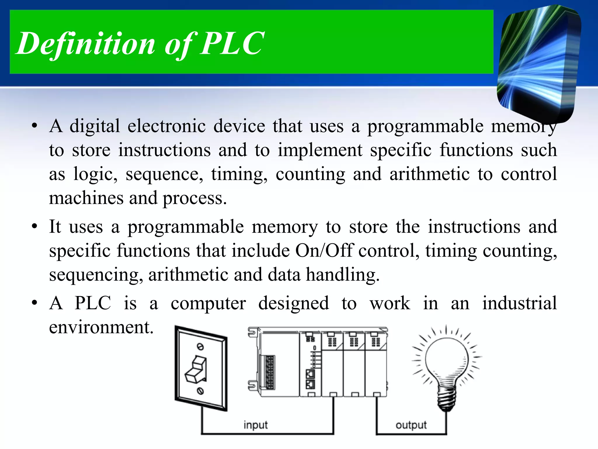 Definition of PLC
• A digital electronic device that uses a programmable memory
to store instructions and to implement specific functions such
as logic, sequence, timing, counting and arithmetic to control
machines and process.
• It uses a programmable memory to store the instructions and
specific functions that include On/Off control, timing counting,
sequencing, arithmetic and data handling.
• A PLC is a computer designed to work in an industrial
environment.
 