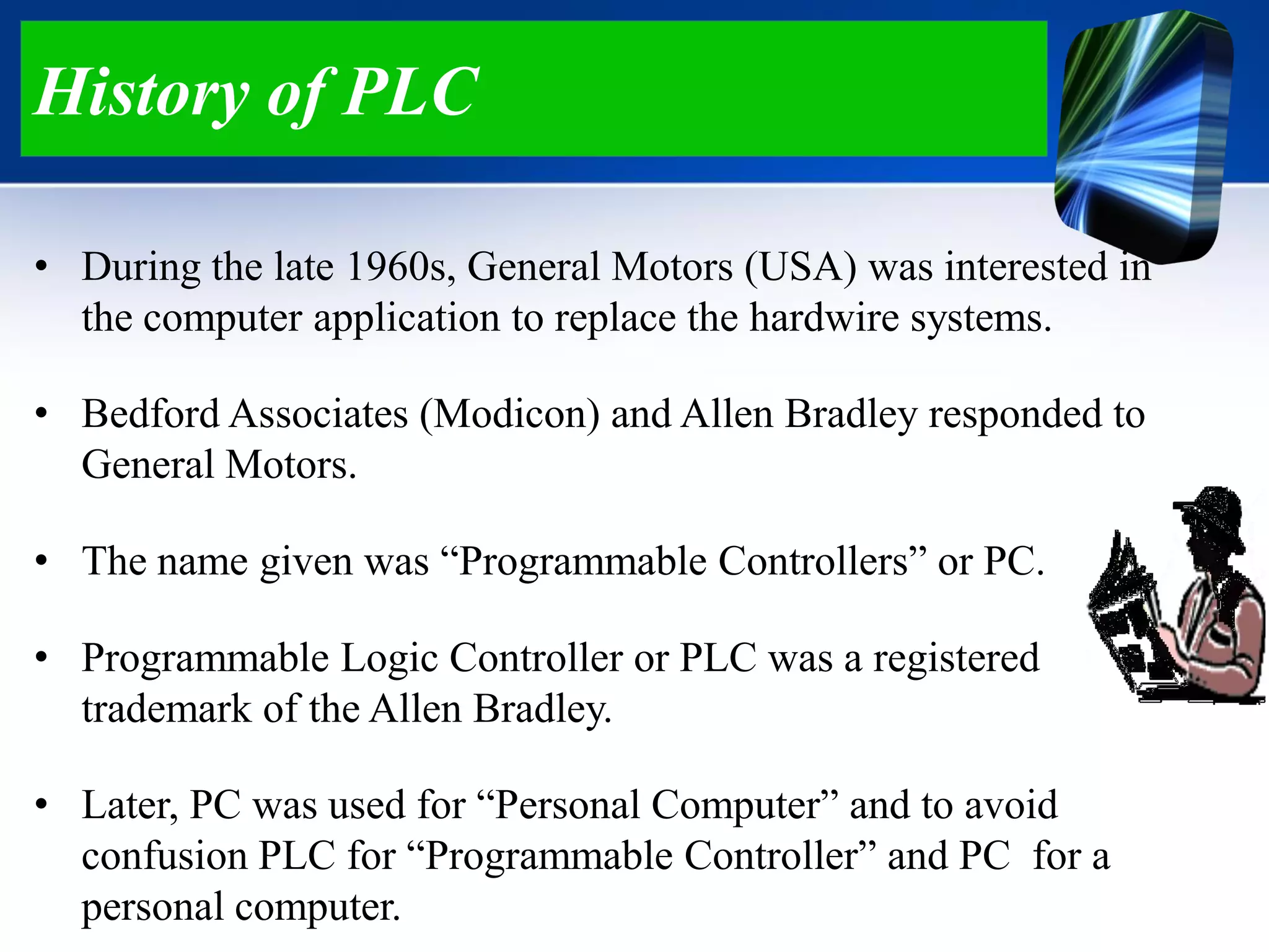 History of PLC
• During the late 1960s, General Motors (USA) was interested in
the computer application to replace the hardwire systems.
• Bedford Associates (Modicon) and Allen Bradley responded to
General Motors.
• The name given was “Programmable Controllers” or PC.
• Programmable Logic Controller or PLC was a registered
trademark of the Allen Bradley.
• Later, PC was used for “Personal Computer” and to avoid
confusion PLC for “Programmable Controller” and PC for a
personal computer.
 