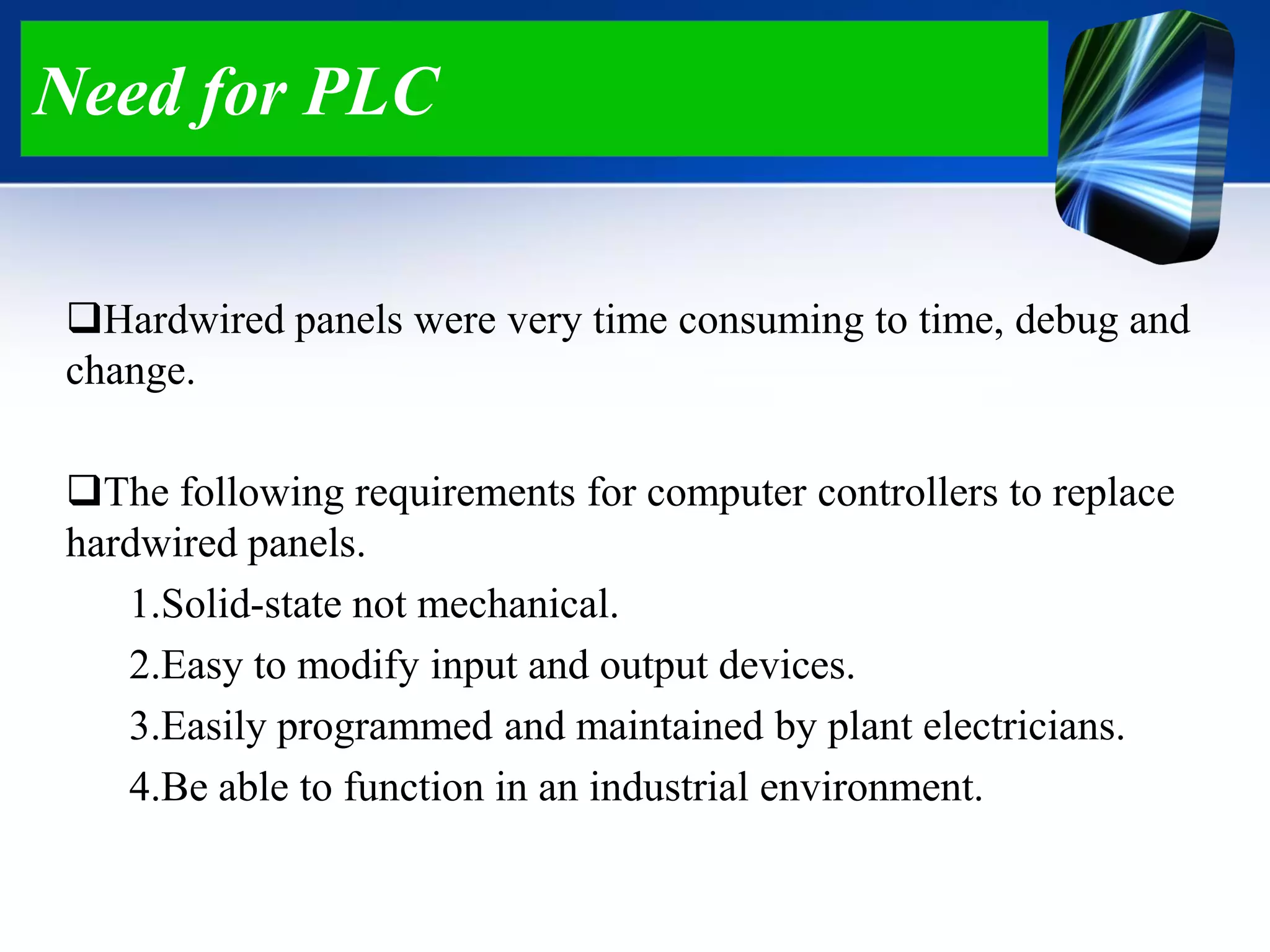 Need for PLC
Hardwired panels were very time consuming to time, debug and
change.
The following requirements for computer controllers to replace
hardwired panels.
1.Solid-state not mechanical.
2.Easy to modify input and output devices.
3.Easily programmed and maintained by plant electricians.
4.Be able to function in an industrial environment.
 