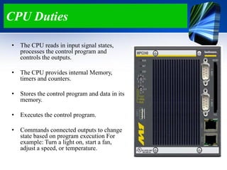 CPU Duties
• The CPU reads in input signal states,
processes the control program and
controls the outputs.
• The CPU provides internal Memory,
timers and counters.
• Stores the control program and data in its
memory.
• Executes the control program.
• Commands connected outputs to change
state based on program execution For
example: Turn a light on, start a fan,
adjust a speed, or temperature.
 