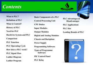 Contents
What is PLC?
Definition of PLC
What is Control?
History of PLC
Need for PLC
Hardwire System and PLC
Comparison
PLC Function
PLC Operating Cycle
How does a PLC work?
PLC Signal Flow
Ladder Diagram
Ladder Program
Basic Components of a PLC
Central Processing Unit
CPU Duties
Input Modules
Output Modules
Digital and Analog Modules
Chassis and Backplane
Power Supply
Programming Software
Types of Programme
Software
PlC Control Panel
PLC Relay
PLC Advantages &
Disadvantages
PLC Applications
PLC Size
Leading Brands of PLC
 