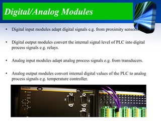 Digital/Analog Modules
• Digital input modules adapt digital signals e.g. from proximity sensors.
• Digital output modules convert the internal signal level of PLC into digital
process signals e.g. relays.
• Analog input modules adapt analog process signals e.g. from transducers.
• Analog output modules convert internal digital values of the PLC to analog
process signals e.g. temperature controller.
 