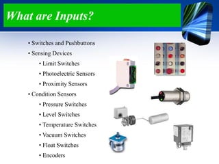 What are Inputs?
• Switches and Pushbuttons
• Sensing Devices
• Limit Switches
• Photoelectric Sensors
• Proximity Sensors
• Condition Sensors
• Pressure Switches
• Level Switches
• Temperature Switches
• Vacuum Switches
• Float Switches
• Encoders
 