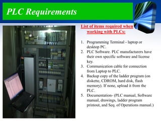 PLC Requirements
List of items required when
working with PLCs:
1. Programming Terminal - laptop or
desktop PC.
2. PLC Software. PLC manufacturers have
their own specific software and license
key.
3. Communication cable for connection
from Laptop to PLC.
4. Backup copy of the ladder program (on
diskette, CDROM, hard disk, flash
memory). If none, upload it from the
PLC.
5. Documentation- (PLC manual, Software
manual, drawings, ladder program
printout, and Seq. of Operations manual.)
 