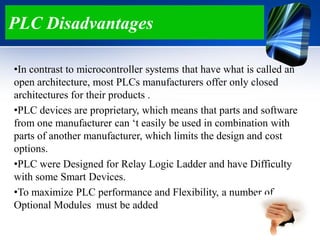 PLC Disadvantages
•In contrast to microcontroller systems that have what is called an
open architecture, most PLCs manufacturers offer only closed
architectures for their products .
•PLC devices are proprietary, which means that parts and software
from one manufacturer can „t easily be used in combination with
parts of another manufacturer, which limits the design and cost
options.
•PLC were Designed for Relay Logic Ladder and have Difficulty
with some Smart Devices.
•To maximize PLC performance and Flexibility, a number of
Optional Modules must be added
 
