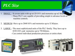 PLC Size
1. SMALL - It covers units with up to128 I/O‟s and memories up to2 Kbytes.
- These PLC‟s are capable of providing simple to advance levels or
machine controls.
2. MEDIUM- Have up to 2048 I/O‟s and memories up to 32 Kbytes.
3. LARGE - The most sophisticated units of the PLC family. They have up to
8192 I/O‟s and memories up to 750 Kbytes.
- Can control individual production processes or entire plant.
 