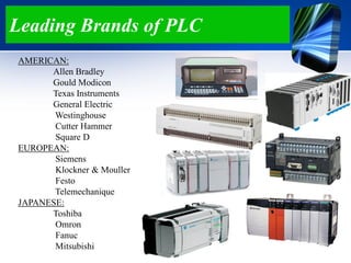 Leading Brands of PLC
AMERICAN:
Allen Bradley
Gould Modicon
Texas Instruments
General Electric
Westinghouse
Cutter Hammer
Square D
EUROPEAN:
Siemens
Klockner & Mouller
Festo
Telemechanique
JAPANESE:
Toshiba
Omron
Fanuc
Mitsubishi
 