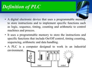 Definition of PLC
• A digital electronic device that uses a programmable memory
to store instructions and to implement specific functions such
as logic, sequence, timing, counting and arithmetic to control
machines and process.
• It uses a programmable memory to store the instructions and
specific functions that include On/Off control, timing counting,
sequencing, arithmetic and data handling.
• A PLC is a computer designed to work in an industrial
environment.
 