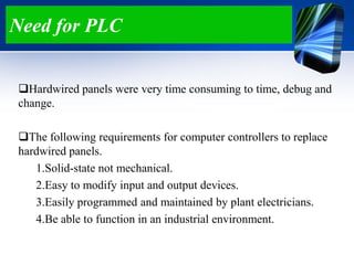 Need for PLC
Hardwired panels were very time consuming to time, debug and
change.
The following requirements for computer controllers to replace
hardwired panels.
1.Solid-state not mechanical.
2.Easy to modify input and output devices.
3.Easily programmed and maintained by plant electricians.
4.Be able to function in an industrial environment.
 