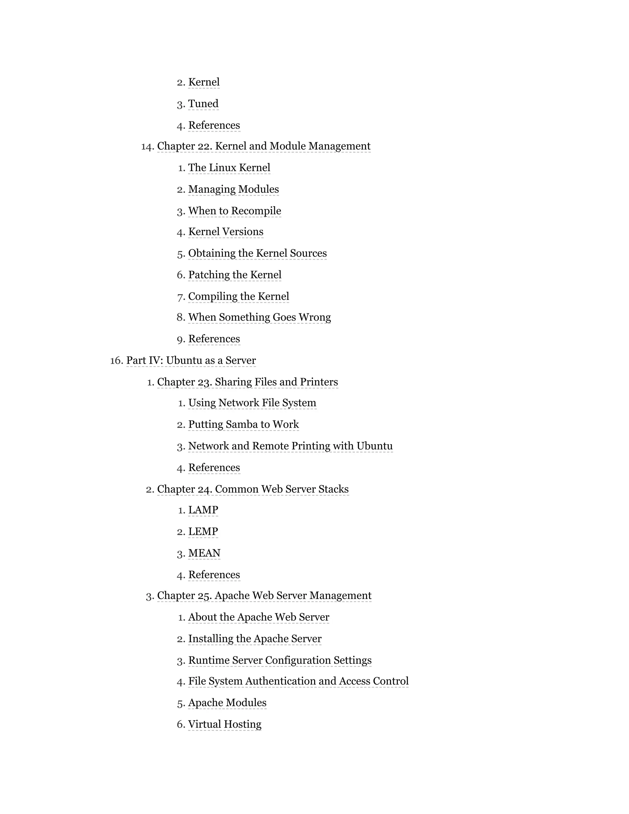 2. Kernel
3. Tuned
4. References
14. Chapter 22. Kernel and Module Management
1. The Linux Kernel
2. Managing Modules
3. When to Recompile
4. Kernel Versions
5. Obtaining the Kernel Sources
6. Patching the Kernel
7. Compiling the Kernel
8. When Something Goes Wrong
9. References
16. Part IV: Ubuntu as a Server
1. Chapter 23. Sharing Files and Printers
1. Using Network File System
2. Putting Samba to Work
3. Network and Remote Printing with Ubuntu
4. References
2. Chapter 24. Common Web Server Stacks
1. LAMP
2. LEMP
3. MEAN
4. References
3. Chapter 25. Apache Web Server Management
1. About the Apache Web Server
2. Installing the Apache Server
3. Runtime Server Configuration Settings
4. File System Authentication and Access Control
5. Apache Modules
6. Virtual Hosting
 