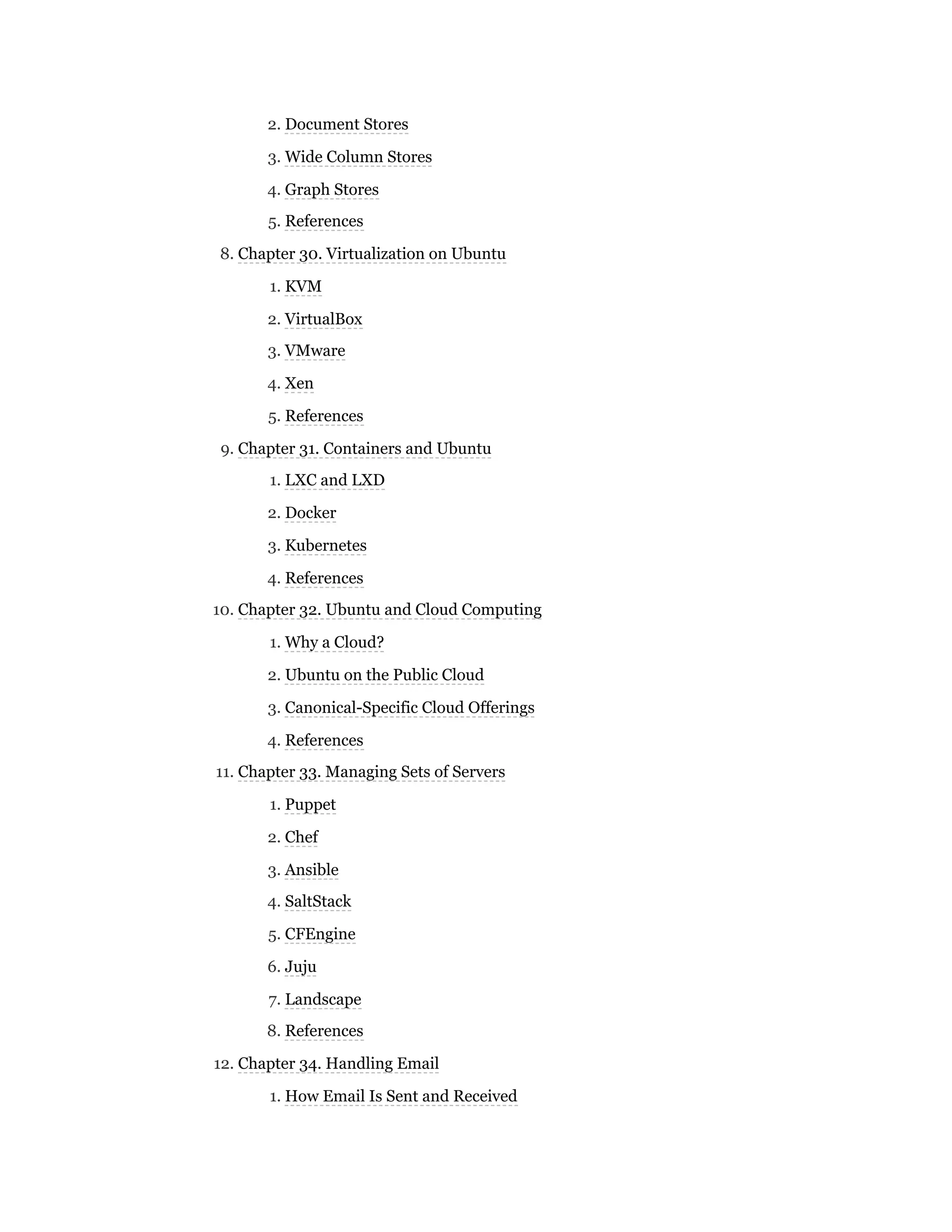 2. Document Stores
3. Wide Column Stores
4. Graph Stores
5. References
8. Chapter 30. Virtualization on Ubuntu
1. KVM
2. VirtualBox
3. VMware
4. Xen
5. References
9. Chapter 31. Containers and Ubuntu
1. LXC and LXD
2. Docker
3. Kubernetes
4. References
10. Chapter 32. Ubuntu and Cloud Computing
1. Why a Cloud?
2. Ubuntu on the Public Cloud
3. Canonical-Specific Cloud Offerings
4. References
11. Chapter 33. Managing Sets of Servers
1. Puppet
2. Chef
3. Ansible
4. SaltStack
5. CFEngine
6. Juju
7. Landscape
8. References
12. Chapter 34. Handling Email
1. How Email Is Sent and Received
 