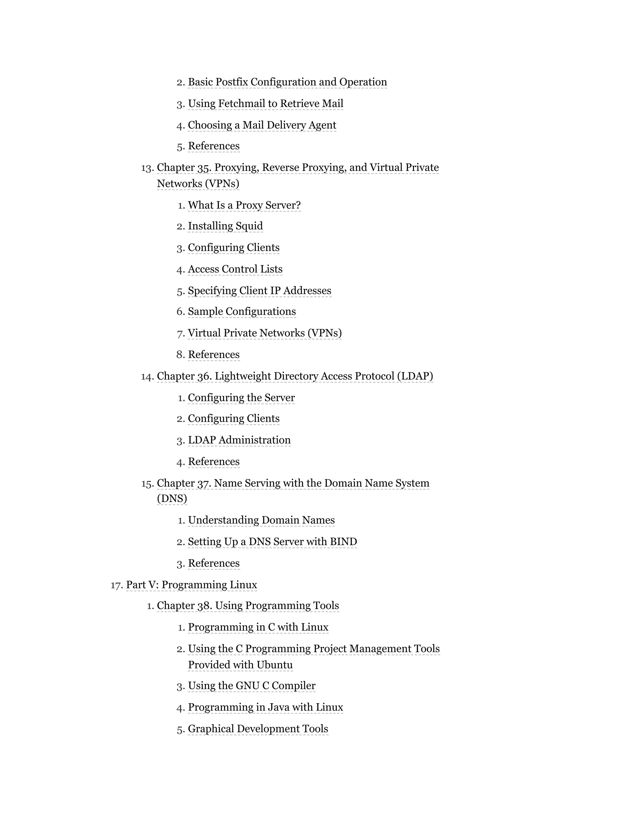 2. Basic Postfix Configuration and Operation
3. Using Fetchmail to Retrieve Mail
4. Choosing a Mail Delivery Agent
5. References
13. Chapter 35. Proxying, Reverse Proxying, and Virtual Private
Networks (VPNs)
1. What Is a Proxy Server?
2. Installing Squid
3. Configuring Clients
4. Access Control Lists
5. Specifying Client IP Addresses
6. Sample Configurations
7. Virtual Private Networks (VPNs)
8. References
14. Chapter 36. Lightweight Directory Access Protocol (LDAP)
1. Configuring the Server
2. Configuring Clients
3. LDAP Administration
4. References
15. Chapter 37. Name Serving with the Domain Name System
(DNS)
1. Understanding Domain Names
2. Setting Up a DNS Server with BIND
3. References
17. Part V: Programming Linux
1. Chapter 38. Using Programming Tools
1. Programming in C with Linux
2. Using the C Programming Project Management Tools
Provided with Ubuntu
3. Using the GNU C Compiler
4. Programming in Java with Linux
5. Graphical Development Tools
 
