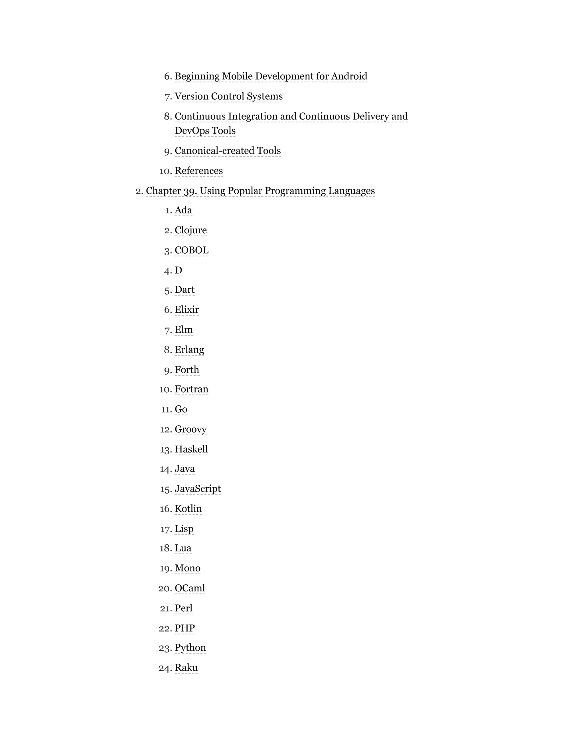 6. Beginning Mobile Development for Android
7. Version Control Systems
8. Continuous Integration and Continuous Delivery and
DevOps Tools
9. Canonical-created Tools
10. References
2. Chapter 39. Using Popular Programming Languages
1. Ada
2. Clojure
3. COBOL
4. D
5. Dart
6. Elixir
7. Elm
8. Erlang
9. Forth
10. Fortran
11. Go
12. Groovy
13. Haskell
14. Java
15. JavaScript
16. Kotlin
17. Lisp
18. Lua
19. Mono
20. OCaml
21. Perl
22. PHP
23. Python
24. Raku
 