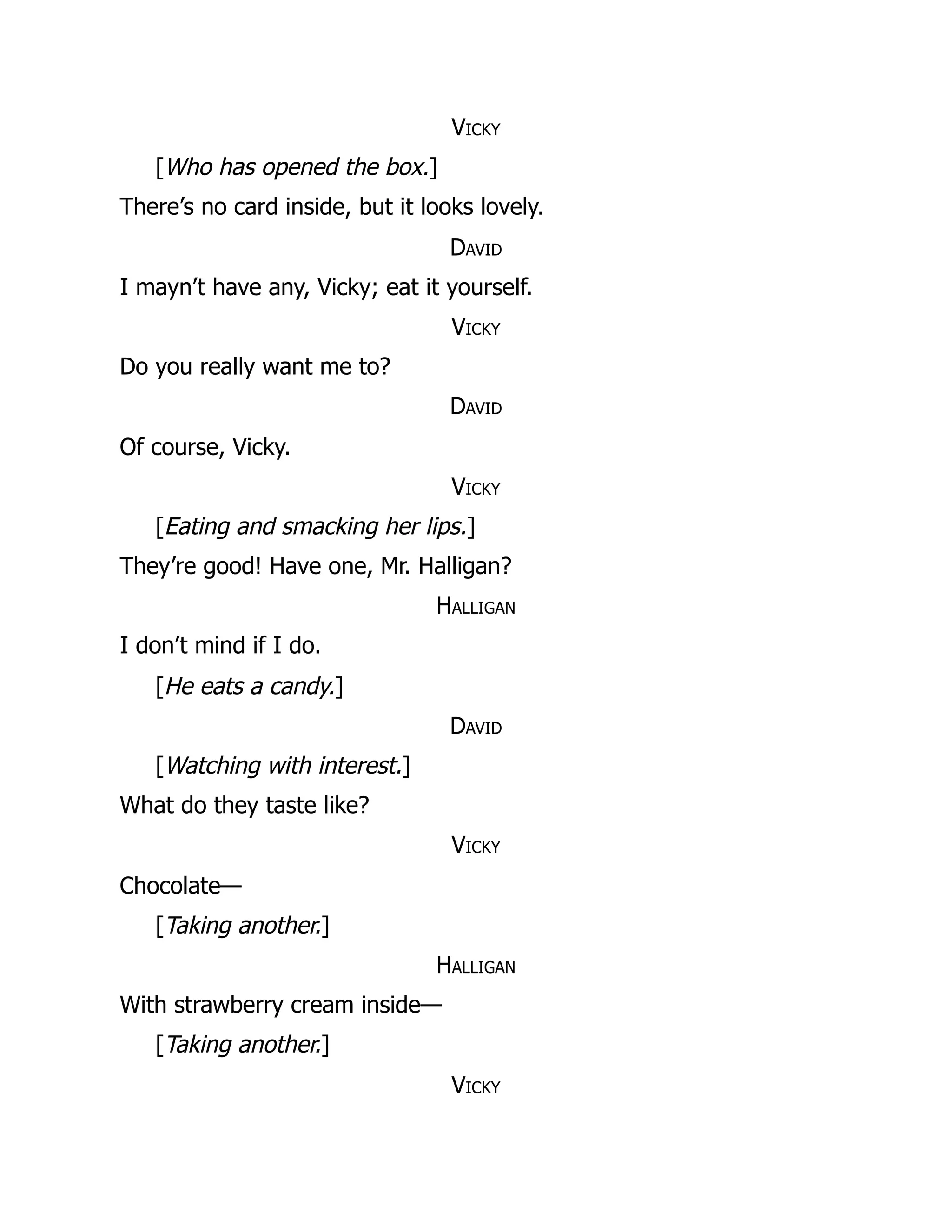 Vicky
[Who has opened the box.]
There’s no card inside, but it looks lovely.
David
I mayn’t have any, Vicky; eat it yourself.
Vicky
Do you really want me to?
David
Of course, Vicky.
Vicky
[Eating and smacking her lips.]
They’re good! Have one, Mr. Halligan?
Halligan
I don’t mind if I do.
[He eats a candy.]
David
[Watching with interest.]
What do they taste like?
Vicky
Chocolate—
[Taking another.]
Halligan
With strawberry cream inside—
[Taking another.]
Vicky
 
