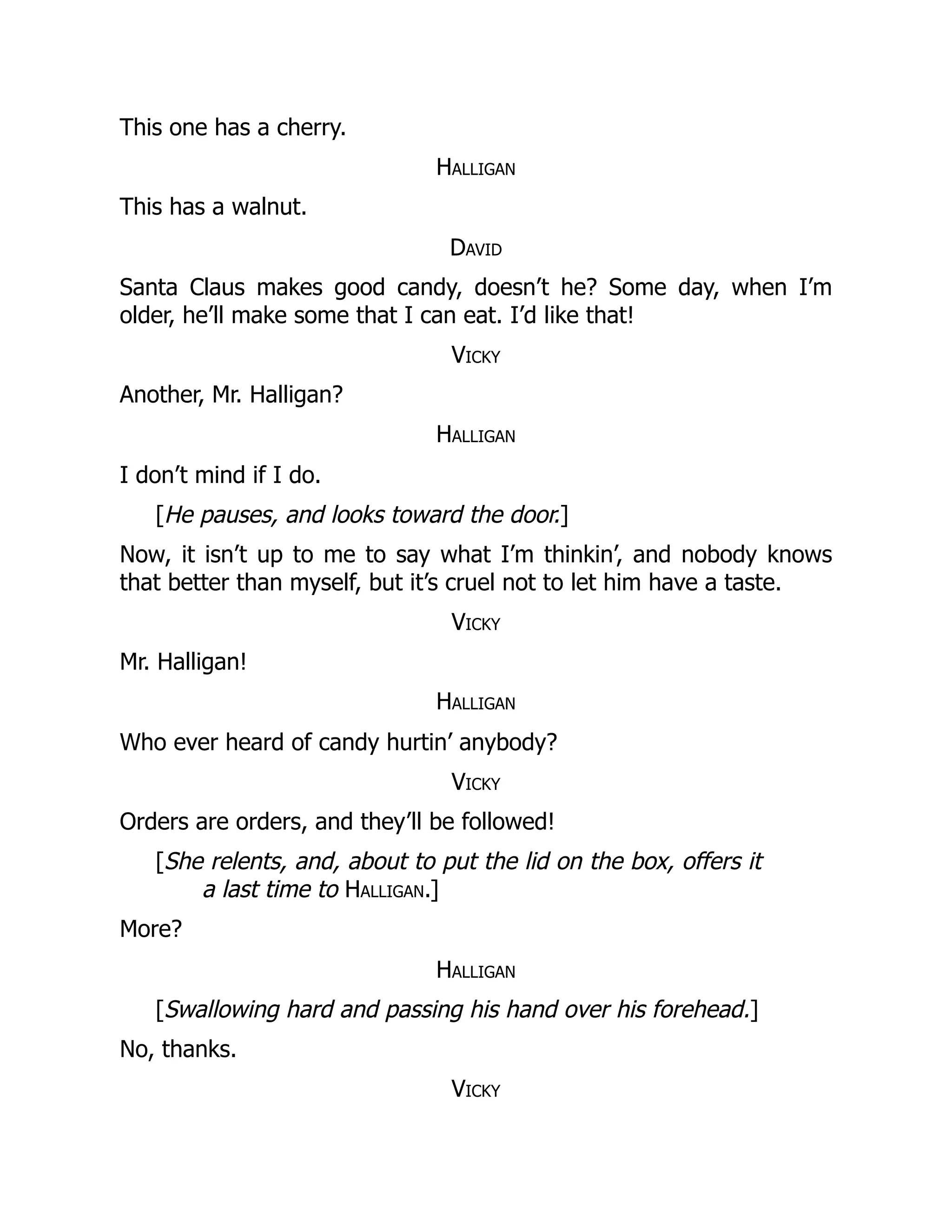 This one has a cherry.
Halligan
This has a walnut.
David
Santa Claus makes good candy, doesn’t he? Some day, when I’m
older, he’ll make some that I can eat. I’d like that!
Vicky
Another, Mr. Halligan?
Halligan
I don’t mind if I do.
[He pauses, and looks toward the door.]
Now, it isn’t up to me to say what I’m thinkin’, and nobody knows
that better than myself, but it’s cruel not to let him have a taste.
Vicky
Mr. Halligan!
Halligan
Who ever heard of candy hurtin’ anybody?
Vicky
Orders are orders, and they’ll be followed!
[She relents, and, about to put the lid on the box, offers it
a last time to Halligan.]
More?
Halligan
[Swallowing hard and passing his hand over his forehead.]
No, thanks.
Vicky
 