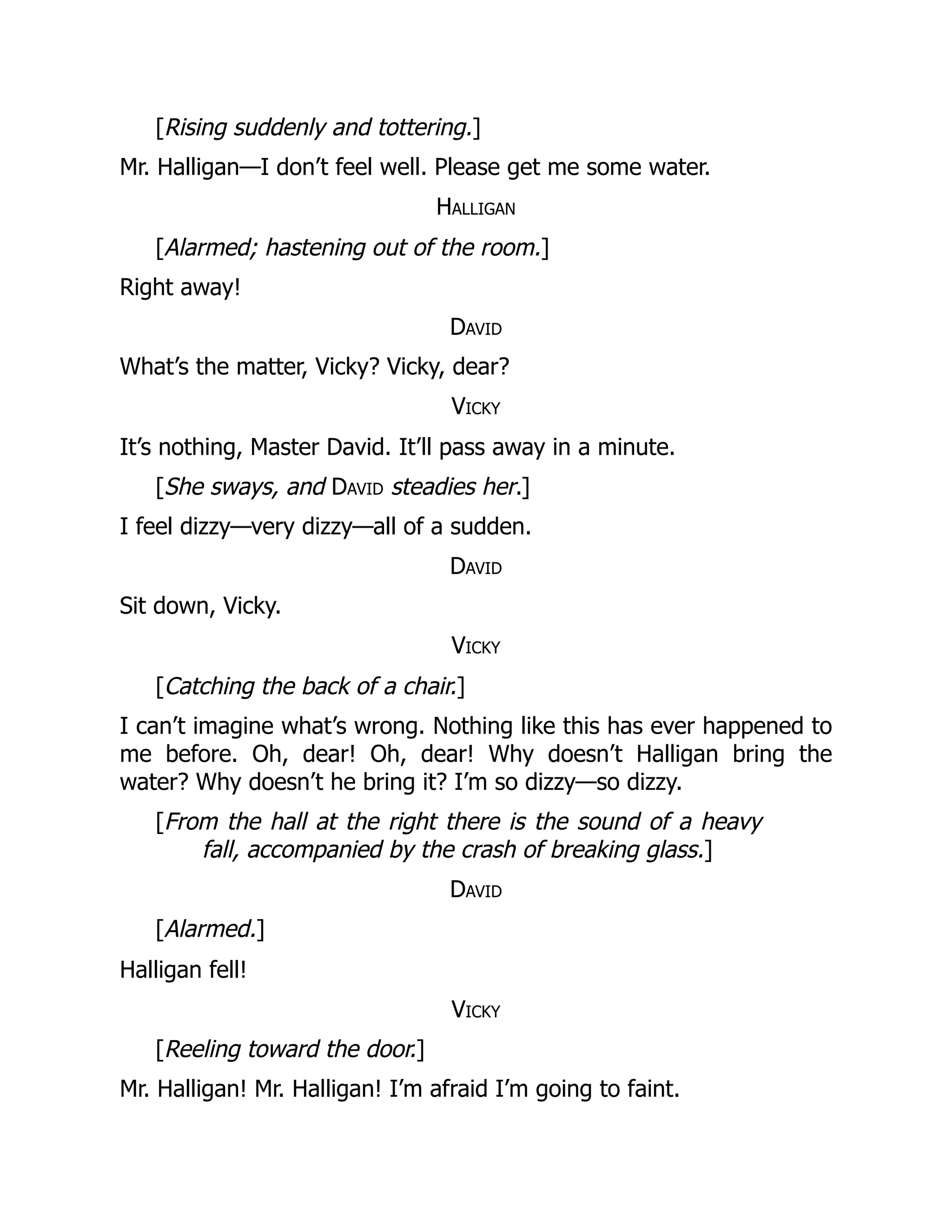 [Rising suddenly and tottering.]
Mr. Halligan—I don’t feel well. Please get me some water.
Halligan
[Alarmed; hastening out of the room.]
Right away!
David
What’s the matter, Vicky? Vicky, dear?
Vicky
It’s nothing, Master David. It’ll pass away in a minute.
[She sways, and David steadies her.]
I feel dizzy—very dizzy—all of a sudden.
David
Sit down, Vicky.
Vicky
[Catching the back of a chair.]
I can’t imagine what’s wrong. Nothing like this has ever happened to
me before. Oh, dear! Oh, dear! Why doesn’t Halligan bring the
water? Why doesn’t he bring it? I’m so dizzy—so dizzy.
[From the hall at the right there is the sound of a heavy
fall, accompanied by the crash of breaking glass.]
David
[Alarmed.]
Halligan fell!
Vicky
[Reeling toward the door.]
Mr. Halligan! Mr. Halligan! I’m afraid I’m going to faint.
 