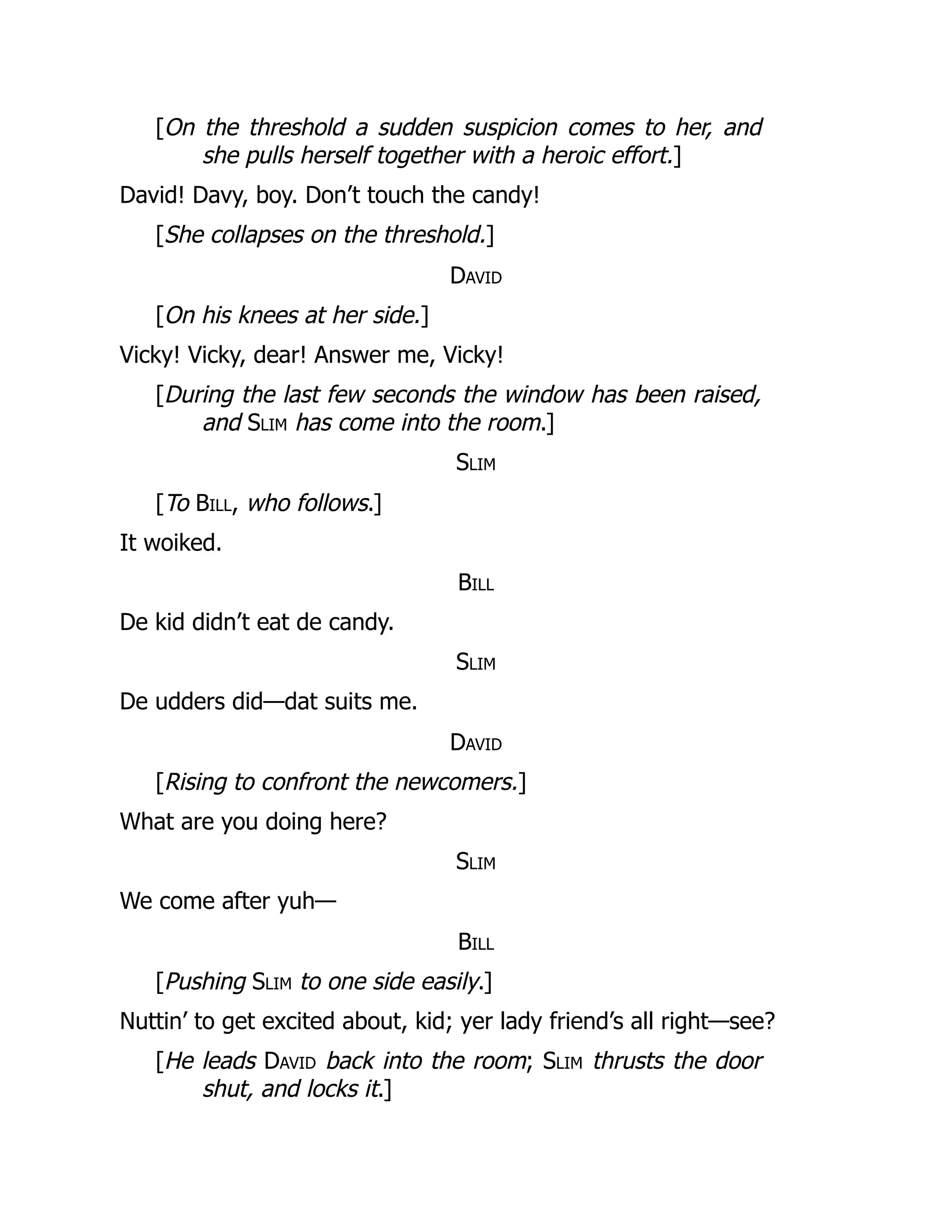 [On the threshold a sudden suspicion comes to her, and
she pulls herself together with a heroic effort.]
David! Davy, boy. Don’t touch the candy!
[She collapses on the threshold.]
David
[On his knees at her side.]
Vicky! Vicky, dear! Answer me, Vicky!
[During the last few seconds the window has been raised,
and Slim has come into the room.]
Slim
[To Bill, who follows.]
It woiked.
Bill
De kid didn’t eat de candy.
Slim
De udders did—dat suits me.
David
[Rising to confront the newcomers.]
What are you doing here?
Slim
We come after yuh—
Bill
[Pushing Slim to one side easily.]
Nuttin’ to get excited about, kid; yer lady friend’s all right—see?
[He leads David back into the room; Slim thrusts the door
shut, and locks it.]
 