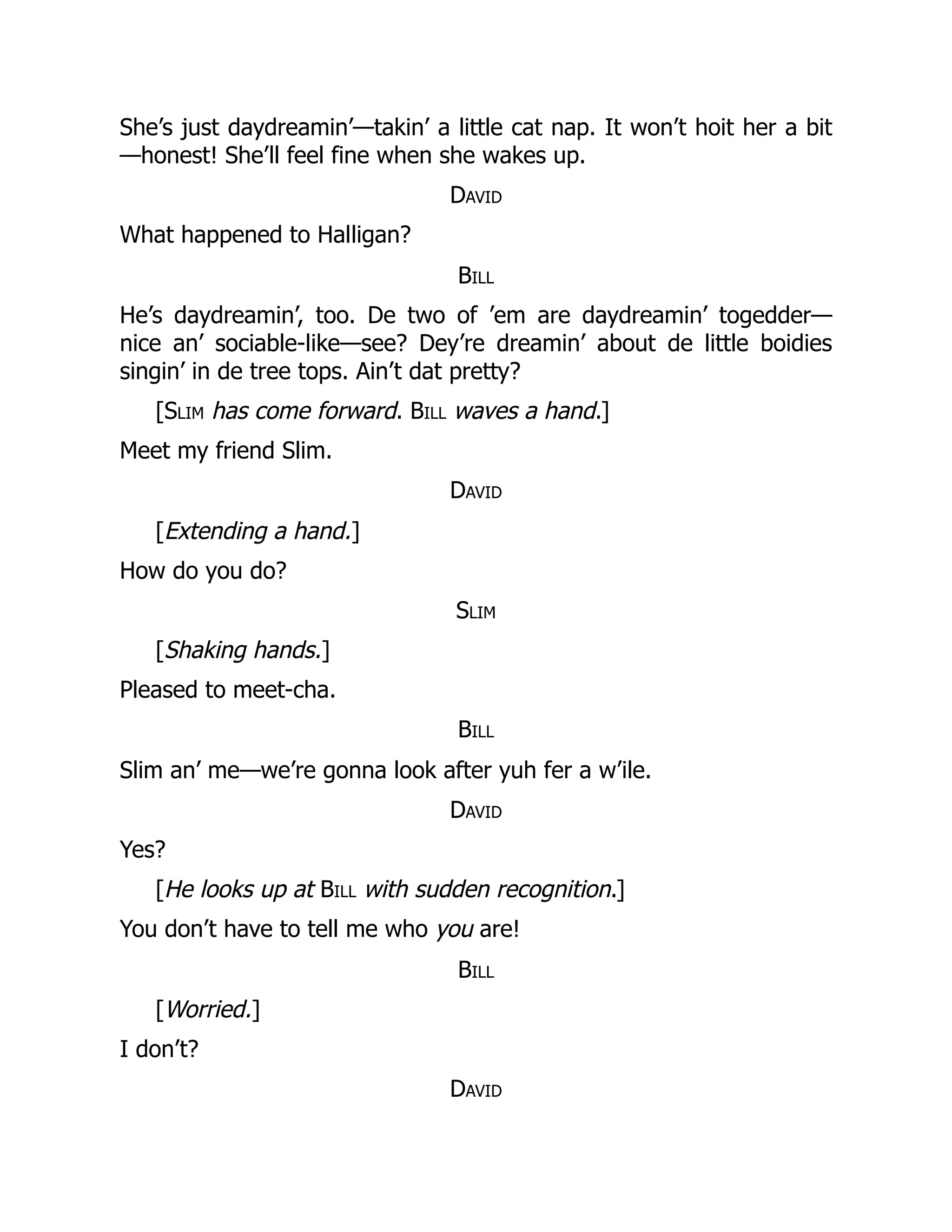 She’s just daydreamin’—takin’ a little cat nap. It won’t hoit her a bit
—honest! She’ll feel fine when she wakes up.
David
What happened to Halligan?
Bill
He’s daydreamin’, too. De two of ’em are daydreamin’ togedder—
nice an’ sociable-like—see? Dey’re dreamin’ about de little boidies
singin’ in de tree tops. Ain’t dat pretty?
[Slim has come forward. Bill waves a hand.]
Meet my friend Slim.
David
[Extending a hand.]
How do you do?
Slim
[Shaking hands.]
Pleased to meet-cha.
Bill
Slim an’ me—we’re gonna look after yuh fer a w’ile.
David
Yes?
[He looks up at Bill with sudden recognition.]
You don’t have to tell me who you are!
Bill
[Worried.]
I don’t?
David
 