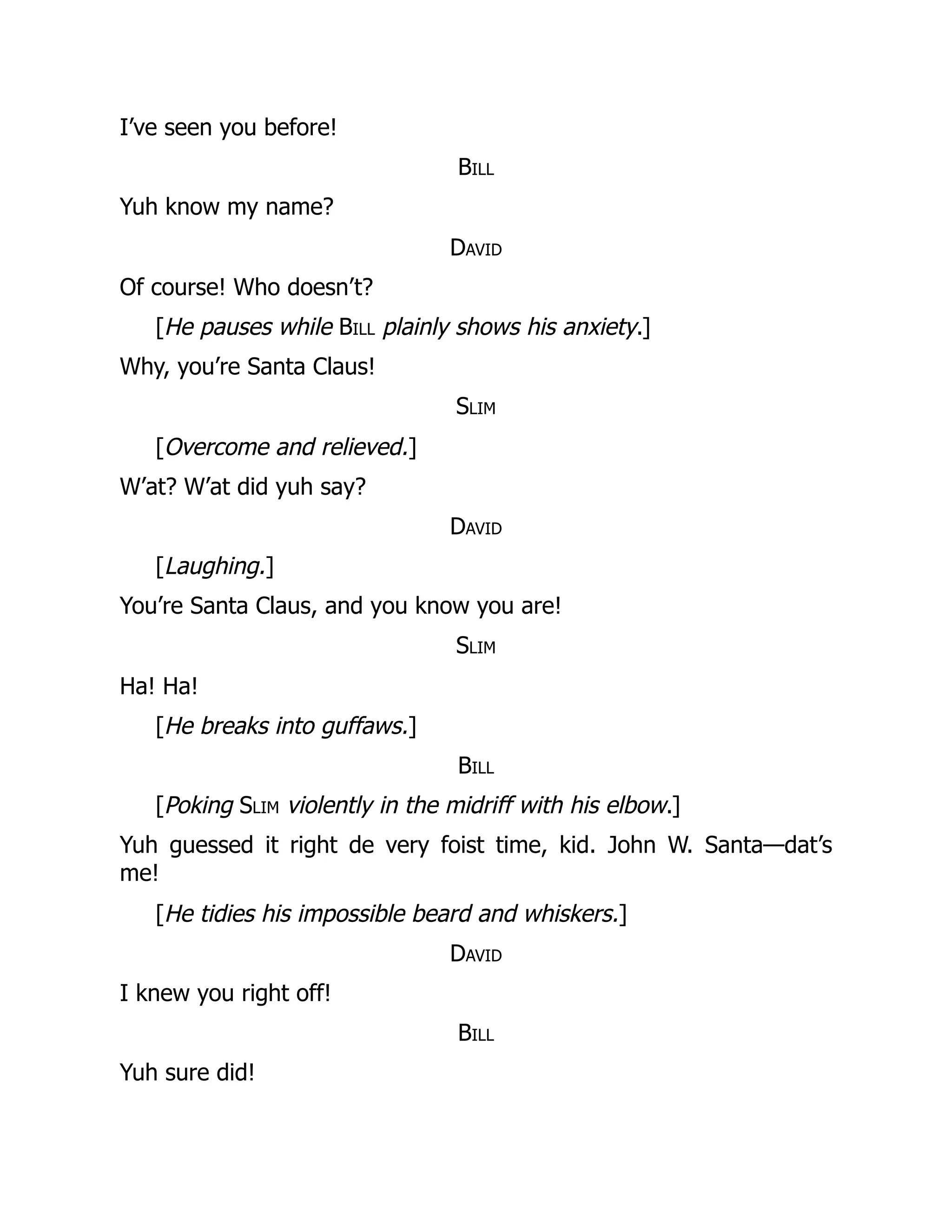 I’ve seen you before!
Bill
Yuh know my name?
David
Of course! Who doesn’t?
[He pauses while Bill plainly shows his anxiety.]
Why, you’re Santa Claus!
Slim
[Overcome and relieved.]
W’at? W’at did yuh say?
David
[Laughing.]
You’re Santa Claus, and you know you are!
Slim
Ha! Ha!
[He breaks into guffaws.]
Bill
[Poking Slim violently in the midriff with his elbow.]
Yuh guessed it right de very foist time, kid. John W. Santa—dat’s
me!
[He tidies his impossible beard and whiskers.]
David
I knew you right off!
Bill
Yuh sure did!
 