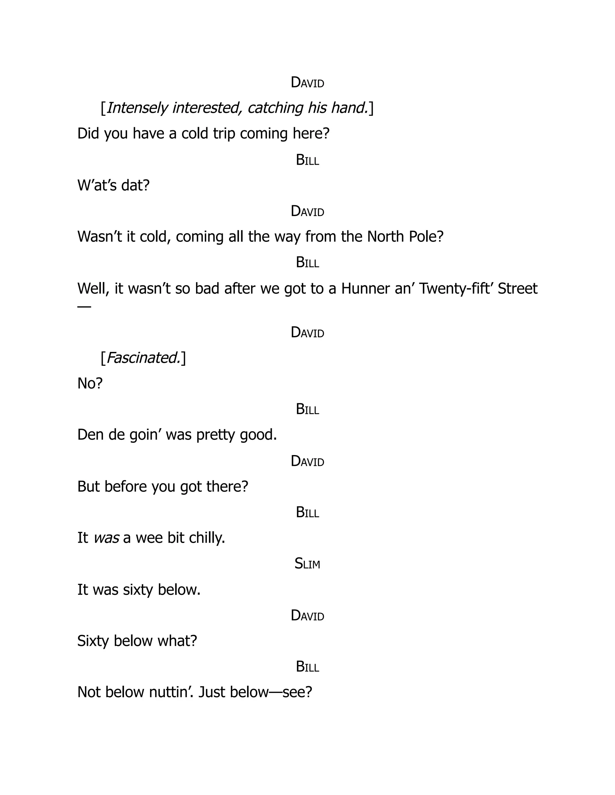 David
[Intensely interested, catching his hand.]
Did you have a cold trip coming here?
Bill
W’at’s dat?
David
Wasn’t it cold, coming all the way from the North Pole?
Bill
Well, it wasn’t so bad after we got to a Hunner an’ Twenty-fift’ Street
—
David
[Fascinated.]
No?
Bill
Den de goin’ was pretty good.
David
But before you got there?
Bill
It was a wee bit chilly.
Slim
It was sixty below.
David
Sixty below what?
Bill
Not below nuttin’. Just below—see?
 