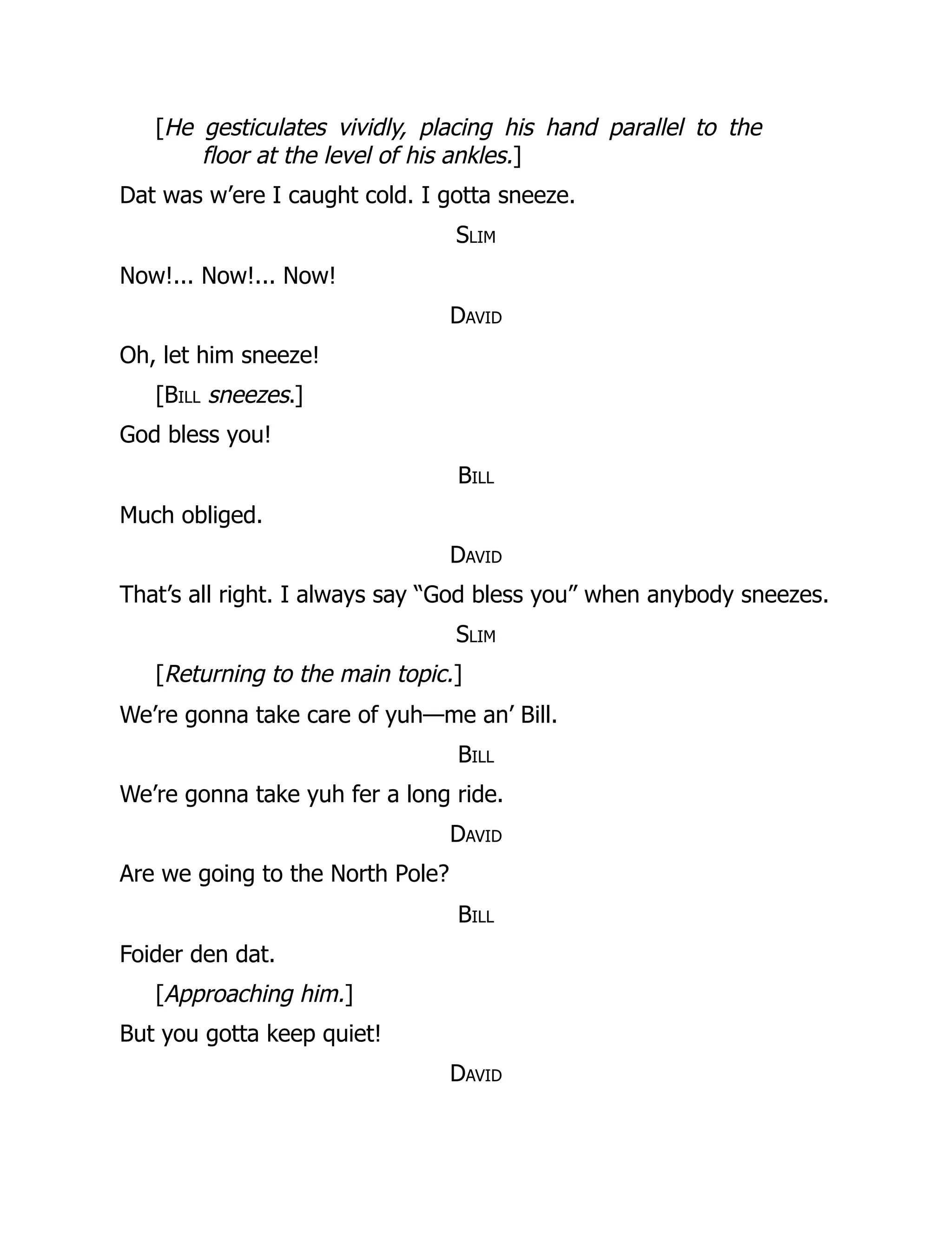 [He gesticulates vividly, placing his hand parallel to the
floor at the level of his ankles.]
Dat was w’ere I caught cold. I gotta sneeze.
Slim
Now!... Now!... Now!
David
Oh, let him sneeze!
[Bill sneezes.]
God bless you!
Bill
Much obliged.
David
That’s all right. I always say “God bless you” when anybody sneezes.
Slim
[Returning to the main topic.]
We’re gonna take care of yuh—me an’ Bill.
Bill
We’re gonna take yuh fer a long ride.
David
Are we going to the North Pole?
Bill
Foider den dat.
[Approaching him.]
But you gotta keep quiet!
David
 