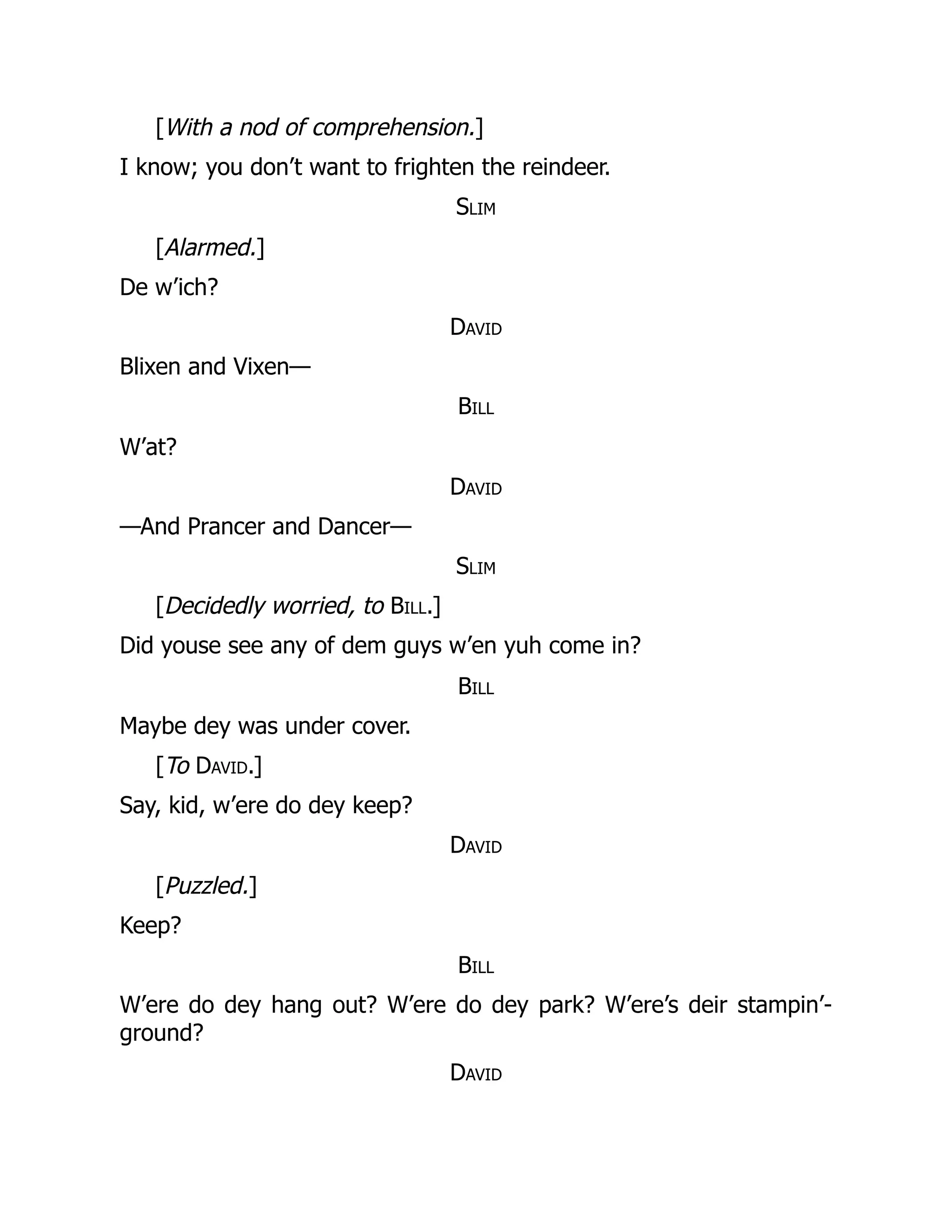 [With a nod of comprehension.]
I know; you don’t want to frighten the reindeer.
Slim
[Alarmed.]
De w’ich?
David
Blixen and Vixen—
Bill
W’at?
David
—And Prancer and Dancer—
Slim
[Decidedly worried, to Bill.]
Did youse see any of dem guys w’en yuh come in?
Bill
Maybe dey was under cover.
[To David.]
Say, kid, w’ere do dey keep?
David
[Puzzled.]
Keep?
Bill
W’ere do dey hang out? W’ere do dey park? W’ere’s deir stampin’-
ground?
David
 