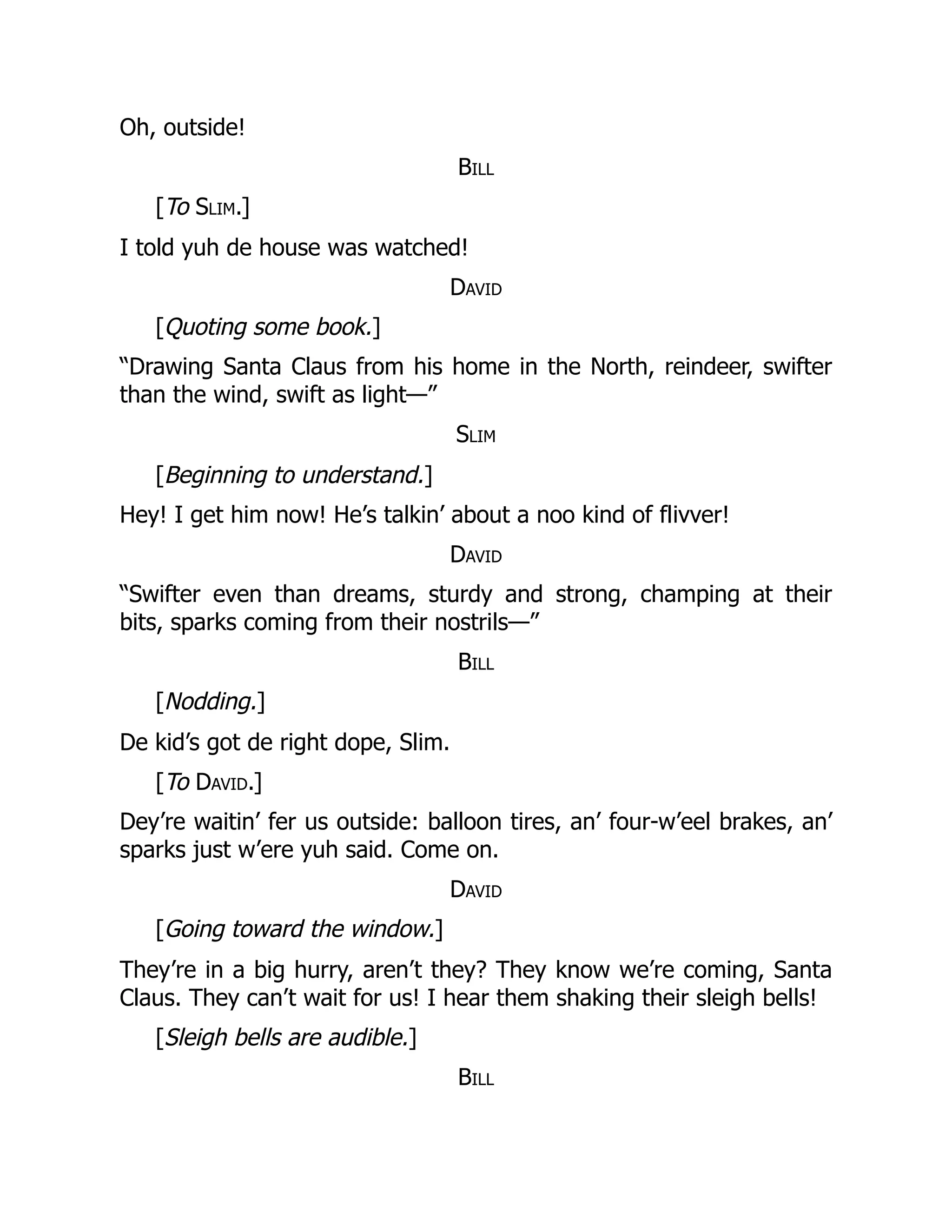 Oh, outside!
Bill
[To Slim.]
I told yuh de house was watched!
David
[Quoting some book.]
“Drawing Santa Claus from his home in the North, reindeer, swifter
than the wind, swift as light—”
Slim
[Beginning to understand.]
Hey! I get him now! He’s talkin’ about a noo kind of flivver!
David
“Swifter even than dreams, sturdy and strong, champing at their
bits, sparks coming from their nostrils—”
Bill
[Nodding.]
De kid’s got de right dope, Slim.
[To David.]
Dey’re waitin’ fer us outside: balloon tires, an’ four-w’eel brakes, an’
sparks just w’ere yuh said. Come on.
David
[Going toward the window.]
They’re in a big hurry, aren’t they? They know we’re coming, Santa
Claus. They can’t wait for us! I hear them shaking their sleigh bells!
[Sleigh bells are audible.]
Bill
 