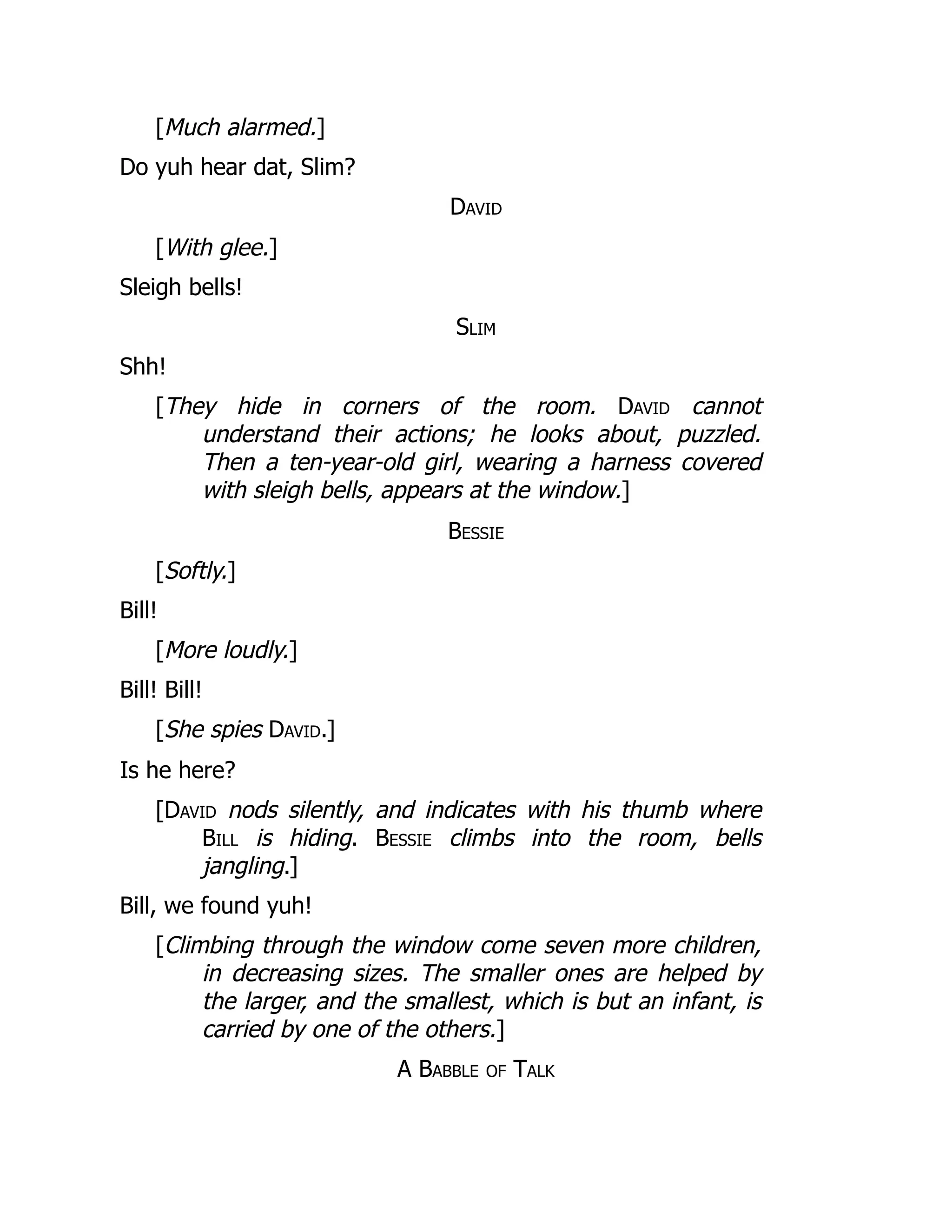 [Much alarmed.]
Do yuh hear dat, Slim?
David
[With glee.]
Sleigh bells!
Slim
Shh!
[They hide in corners of the room. David cannot
understand their actions; he looks about, puzzled.
Then a ten-year-old girl, wearing a harness covered
with sleigh bells, appears at the window.]
Bessie
[Softly.]
Bill!
[More loudly.]
Bill! Bill!
[She spies David.]
Is he here?
[David nods silently, and indicates with his thumb where
Bill is hiding. Bessie climbs into the room, bells
jangling.]
Bill, we found yuh!
[Climbing through the window come seven more children,
in decreasing sizes. The smaller ones are helped by
the larger, and the smallest, which is but an infant, is
carried by one of the others.]
A Babble of Talk
 