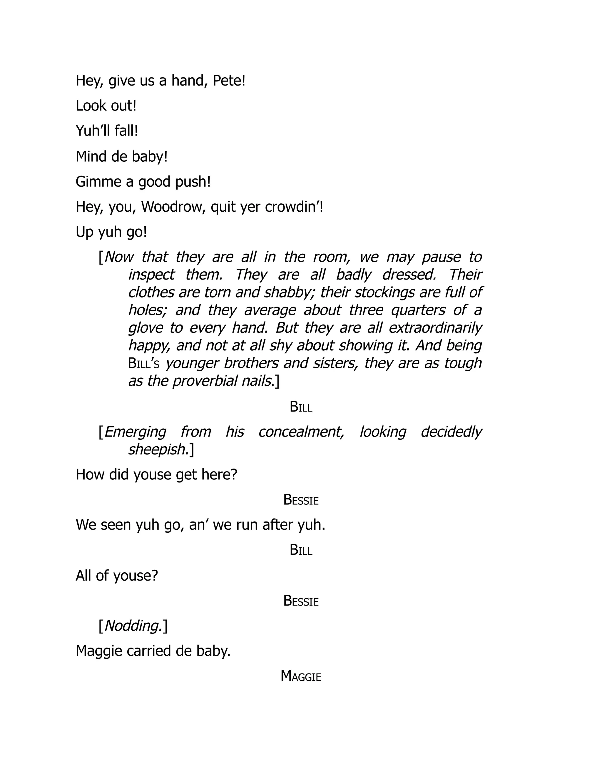 Hey, give us a hand, Pete!
Look out!
Yuh’ll fall!
Mind de baby!
Gimme a good push!
Hey, you, Woodrow, quit yer crowdin’!
Up yuh go!
[Now that they are all in the room, we may pause to
inspect them. They are all badly dressed. Their
clothes are torn and shabby; their stockings are full of
holes; and they average about three quarters of a
glove to every hand. But they are all extraordinarily
happy, and not at all shy about showing it. And being
Bill’s younger brothers and sisters, they are as tough
as the proverbial nails.]
Bill
[Emerging from his concealment, looking decidedly
sheepish.]
How did youse get here?
Bessie
We seen yuh go, an’ we run after yuh.
Bill
All of youse?
Bessie
[Nodding.]
Maggie carried de baby.
Maggie
 