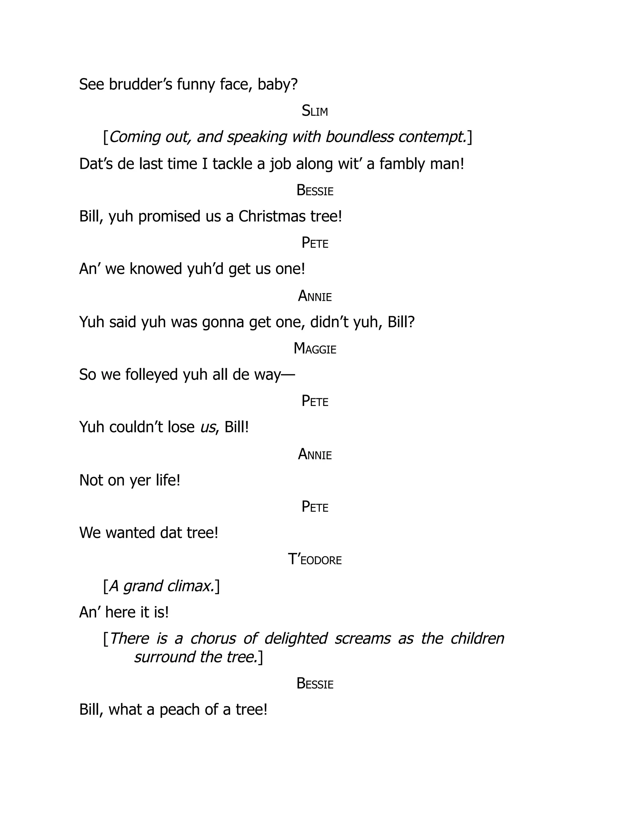 See brudder’s funny face, baby?
Slim
[Coming out, and speaking with boundless contempt.]
Dat’s de last time I tackle a job along wit’ a fambly man!
Bessie
Bill, yuh promised us a Christmas tree!
Pete
An’ we knowed yuh’d get us one!
Annie
Yuh said yuh was gonna get one, didn’t yuh, Bill?
Maggie
So we folleyed yuh all de way—
Pete
Yuh couldn’t lose us, Bill!
Annie
Not on yer life!
Pete
We wanted dat tree!
T’eodore
[A grand climax.]
An’ here it is!
[There is a chorus of delighted screams as the children
surround the tree.]
Bessie
Bill, what a peach of a tree!
 