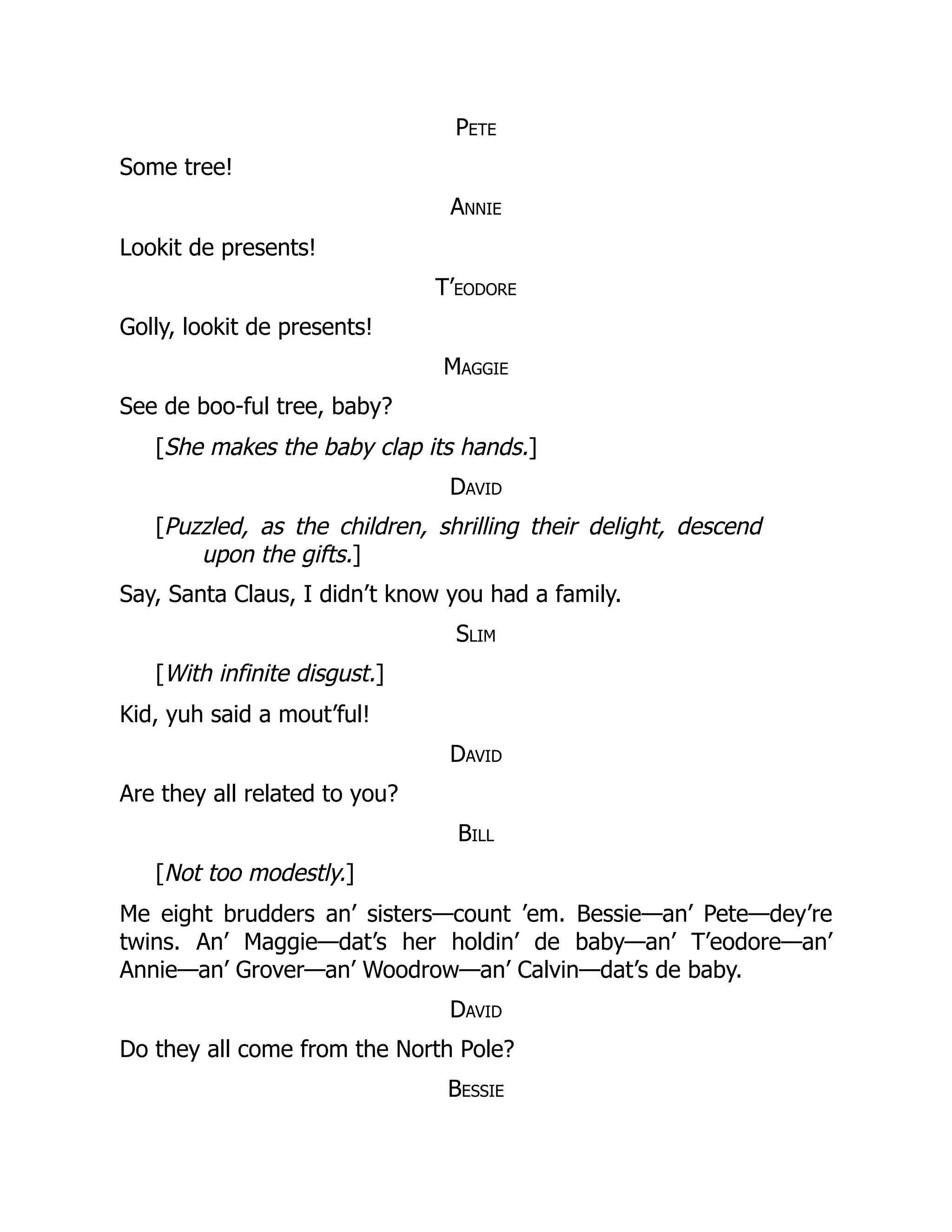 Pete
Some tree!
Annie
Lookit de presents!
T’eodore
Golly, lookit de presents!
Maggie
See de boo-ful tree, baby?
[She makes the baby clap its hands.]
David
[Puzzled, as the children, shrilling their delight, descend
upon the gifts.]
Say, Santa Claus, I didn’t know you had a family.
Slim
[With infinite disgust.]
Kid, yuh said a mout’ful!
David
Are they all related to you?
Bill
[Not too modestly.]
Me eight brudders an’ sisters—count ’em. Bessie—an’ Pete—dey’re
twins. An’ Maggie—dat’s her holdin’ de baby—an’ T’eodore—an’
Annie—an’ Grover—an’ Woodrow—an’ Calvin—dat’s de baby.
David
Do they all come from the North Pole?
Bessie
 