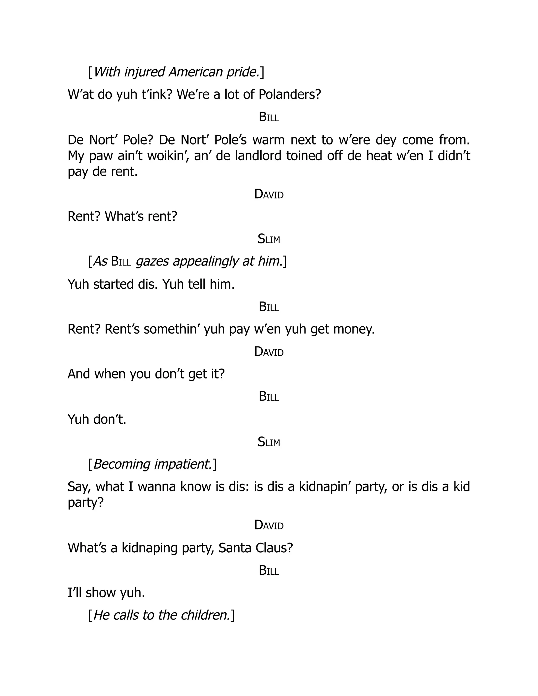 [With injured American pride.]
W’at do yuh t’ink? We’re a lot of Polanders?
Bill
De Nort’ Pole? De Nort’ Pole’s warm next to w’ere dey come from.
My paw ain’t woikin’, an’ de landlord toined off de heat w’en I didn’t
pay de rent.
David
Rent? What’s rent?
Slim
[As Bill gazes appealingly at him.]
Yuh started dis. Yuh tell him.
Bill
Rent? Rent’s somethin’ yuh pay w’en yuh get money.
David
And when you don’t get it?
Bill
Yuh don’t.
Slim
[Becoming impatient.]
Say, what I wanna know is dis: is dis a kidnapin’ party, or is dis a kid
party?
David
What’s a kidnaping party, Santa Claus?
Bill
I’ll show yuh.
[He calls to the children.]
 