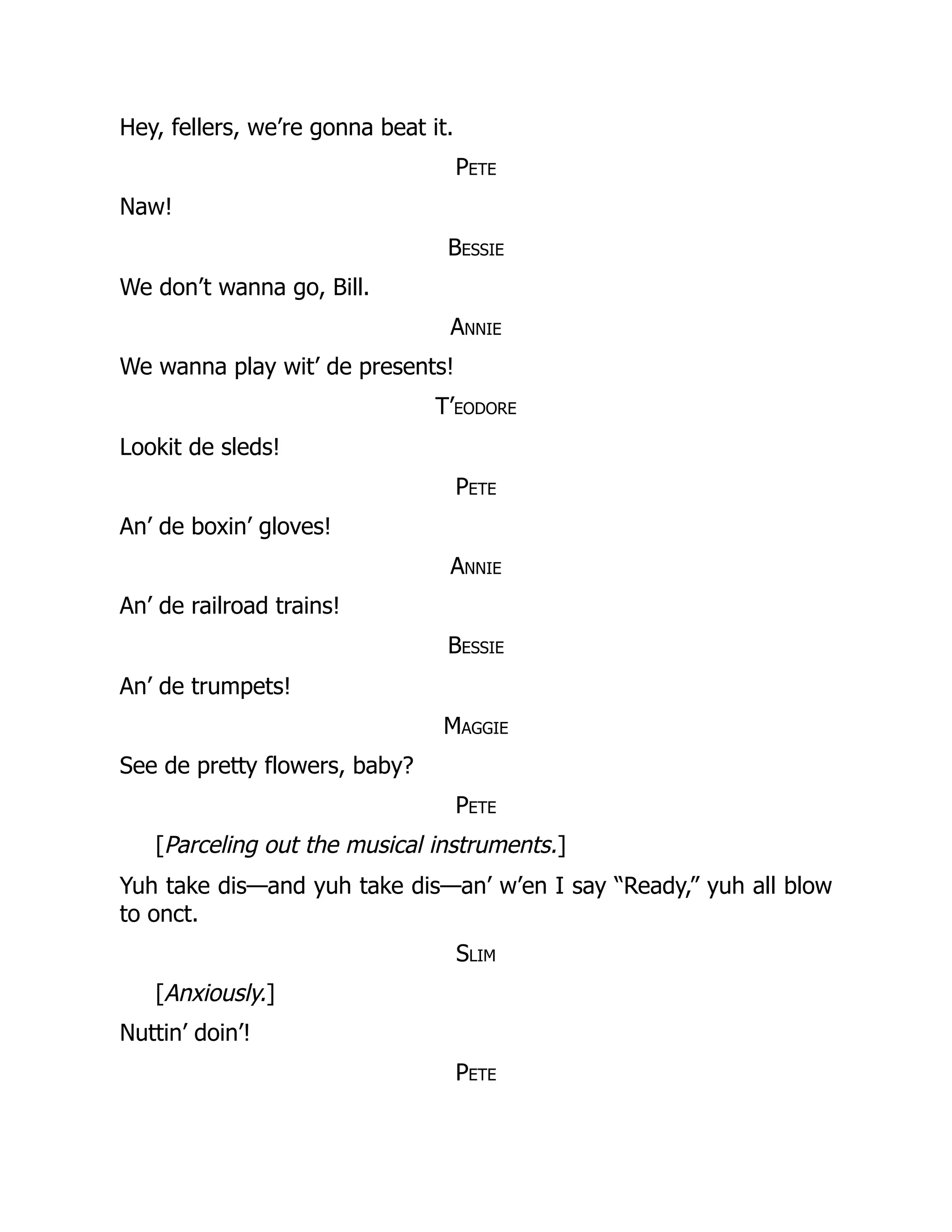 Hey, fellers, we’re gonna beat it.
Pete
Naw!
Bessie
We don’t wanna go, Bill.
Annie
We wanna play wit’ de presents!
T’eodore
Lookit de sleds!
Pete
An’ de boxin’ gloves!
Annie
An’ de railroad trains!
Bessie
An’ de trumpets!
Maggie
See de pretty flowers, baby?
Pete
[Parceling out the musical instruments.]
Yuh take dis—and yuh take dis—an’ w’en I say “Ready,” yuh all blow
to onct.
Slim
[Anxiously.]
Nuttin’ doin’!
Pete
 