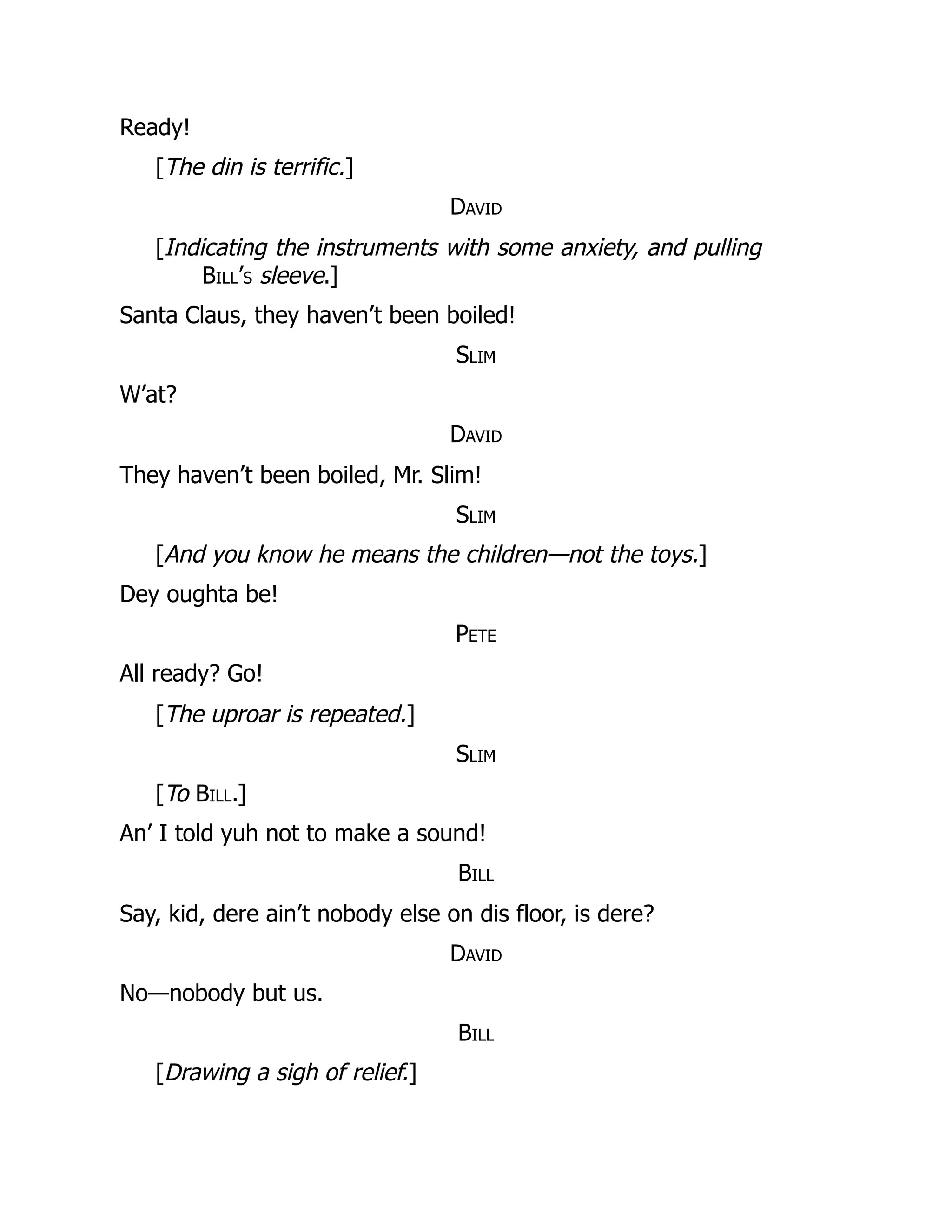 Ready!
[The din is terrific.]
David
[Indicating the instruments with some anxiety, and pulling
Bill’s sleeve.]
Santa Claus, they haven’t been boiled!
Slim
W’at?
David
They haven’t been boiled, Mr. Slim!
Slim
[And you know he means the children—not the toys.]
Dey oughta be!
Pete
All ready? Go!
[The uproar is repeated.]
Slim
[To Bill.]
An’ I told yuh not to make a sound!
Bill
Say, kid, dere ain’t nobody else on dis floor, is dere?
David
No—nobody but us.
Bill
[Drawing a sigh of relief.]
 