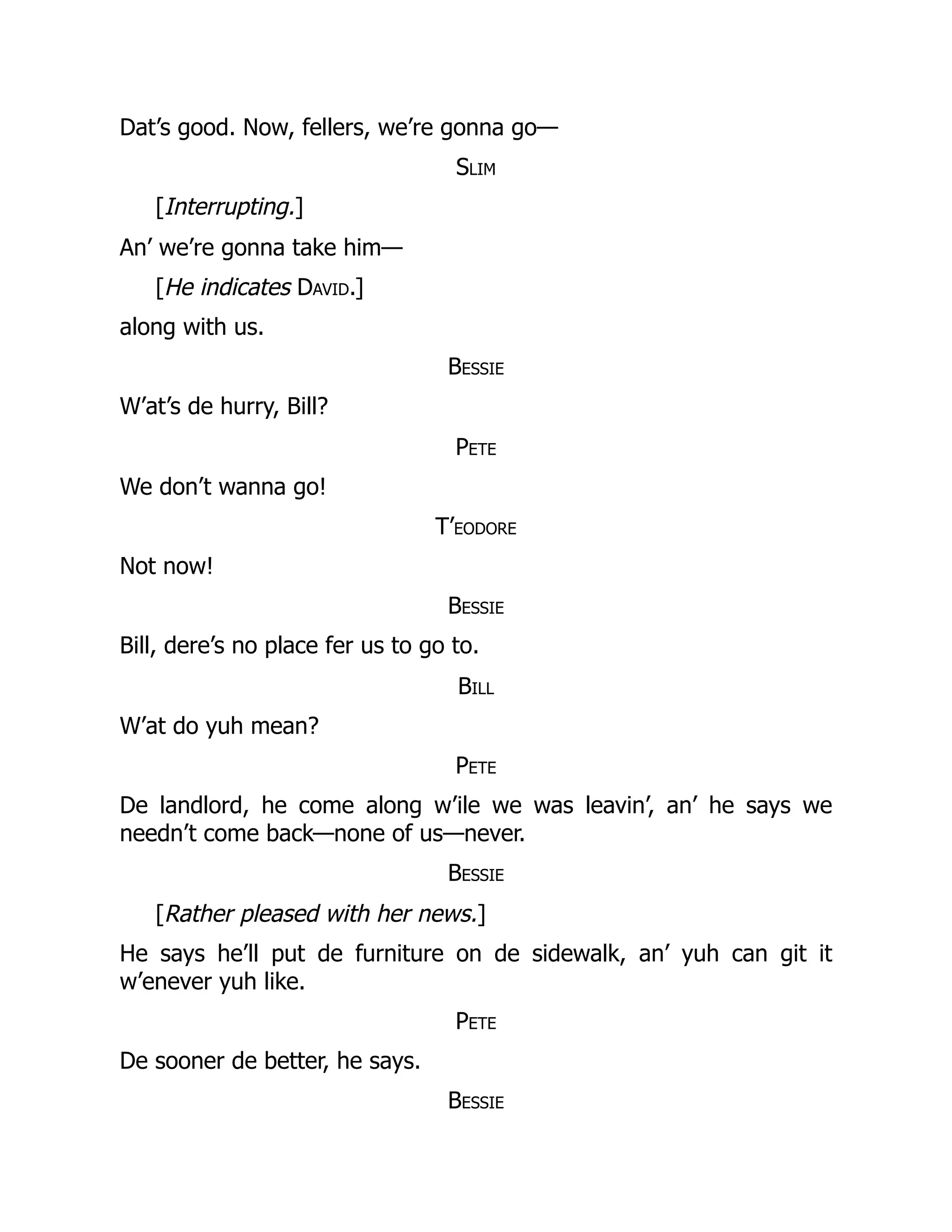 Dat’s good. Now, fellers, we’re gonna go—
Slim
[Interrupting.]
An’ we’re gonna take him—
[He indicates David.]
along with us.
Bessie
W’at’s de hurry, Bill?
Pete
We don’t wanna go!
T’eodore
Not now!
Bessie
Bill, dere’s no place fer us to go to.
Bill
W’at do yuh mean?
Pete
De landlord, he come along w’ile we was leavin’, an’ he says we
needn’t come back—none of us—never.
Bessie
[Rather pleased with her news.]
He says he’ll put de furniture on de sidewalk, an’ yuh can git it
w’enever yuh like.
Pete
De sooner de better, he says.
Bessie
 