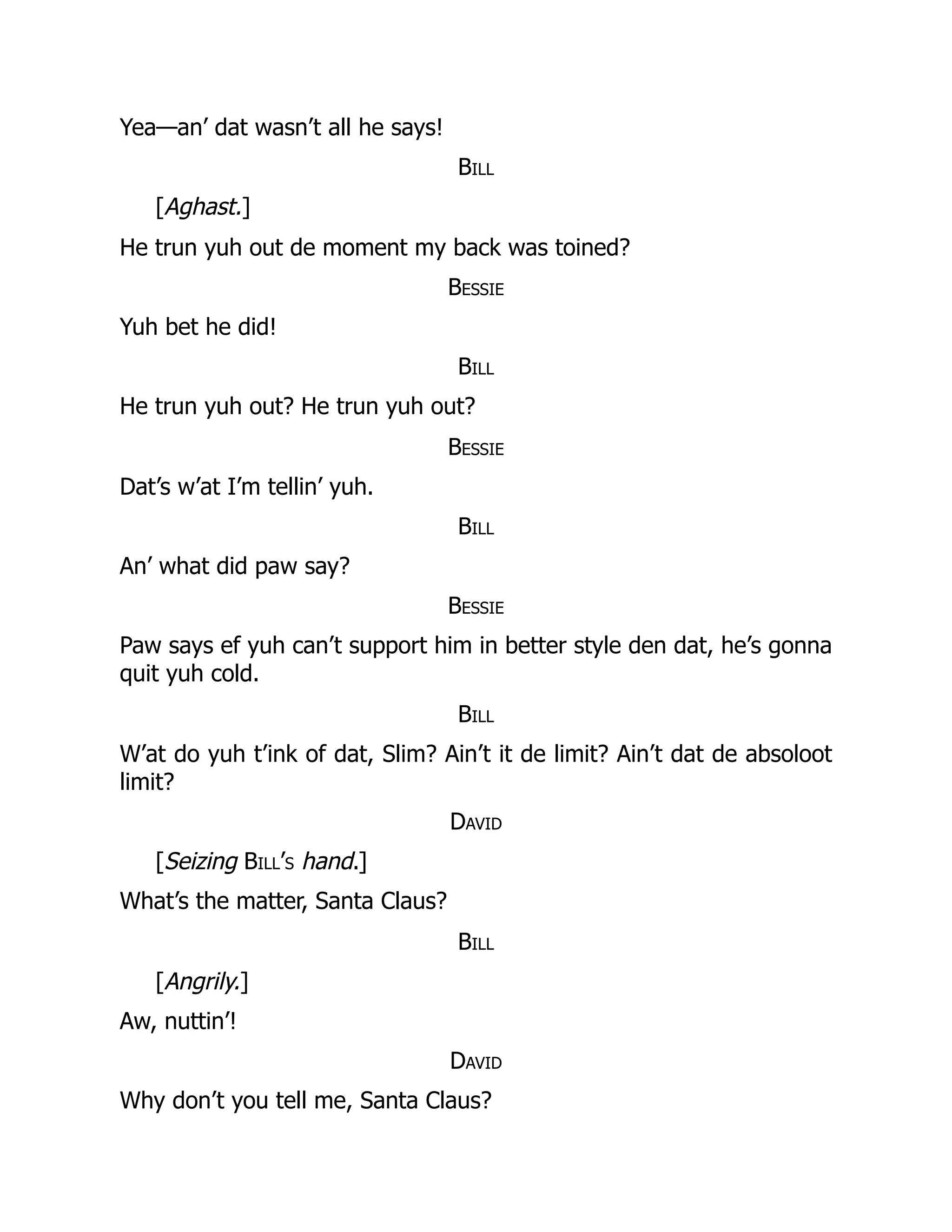 Yea—an’ dat wasn’t all he says!
Bill
[Aghast.]
He trun yuh out de moment my back was toined?
Bessie
Yuh bet he did!
Bill
He trun yuh out? He trun yuh out?
Bessie
Dat’s w’at I’m tellin’ yuh.
Bill
An’ what did paw say?
Bessie
Paw says ef yuh can’t support him in better style den dat, he’s gonna
quit yuh cold.
Bill
W’at do yuh t’ink of dat, Slim? Ain’t it de limit? Ain’t dat de absoloot
limit?
David
[Seizing Bill’s hand.]
What’s the matter, Santa Claus?
Bill
[Angrily.]
Aw, nuttin’!
David
Why don’t you tell me, Santa Claus?
 