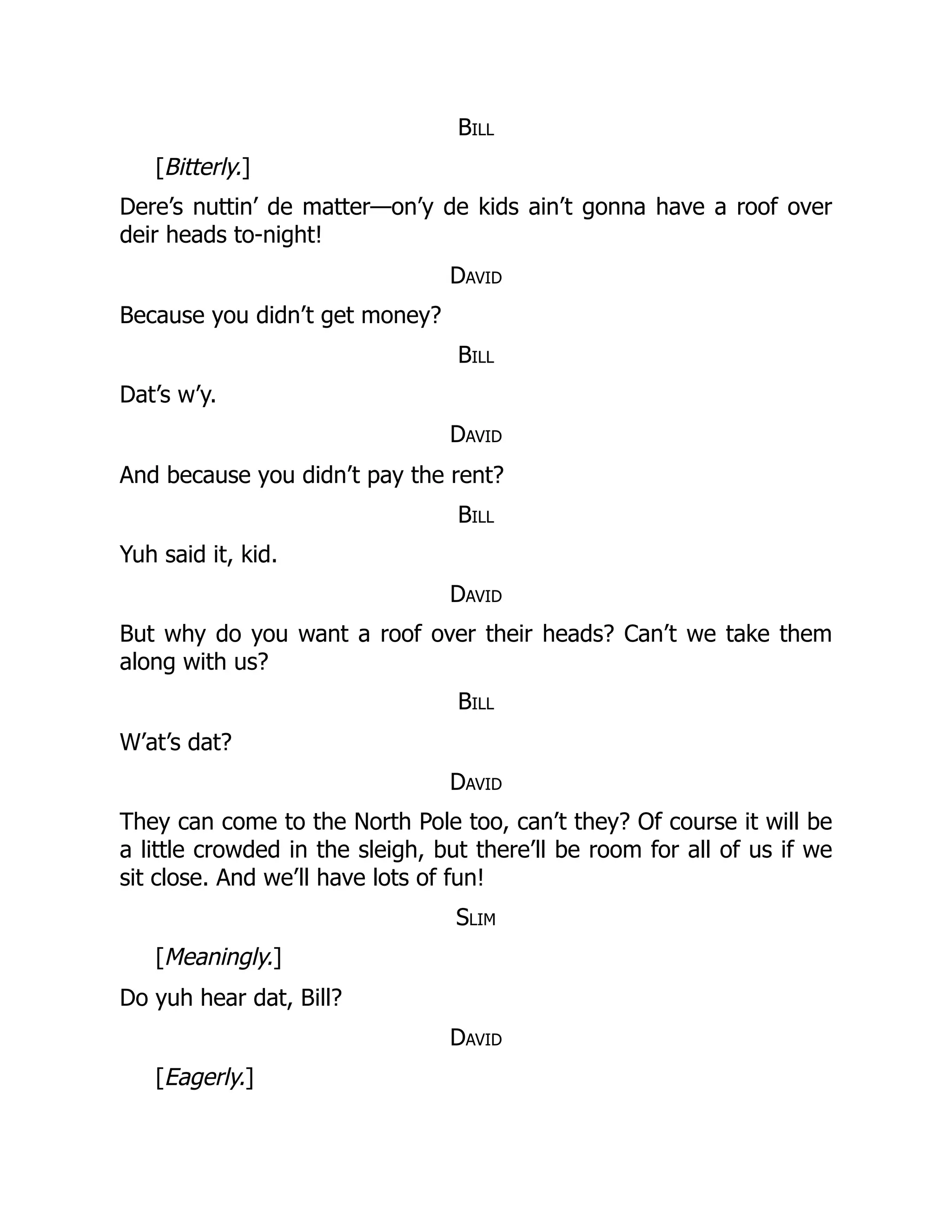 Bill
[Bitterly.]
Dere’s nuttin’ de matter—on’y de kids ain’t gonna have a roof over
deir heads to-night!
David
Because you didn’t get money?
Bill
Dat’s w’y.
David
And because you didn’t pay the rent?
Bill
Yuh said it, kid.
David
But why do you want a roof over their heads? Can’t we take them
along with us?
Bill
W’at’s dat?
David
They can come to the North Pole too, can’t they? Of course it will be
a little crowded in the sleigh, but there’ll be room for all of us if we
sit close. And we’ll have lots of fun!
Slim
[Meaningly.]
Do yuh hear dat, Bill?
David
[Eagerly.]
 