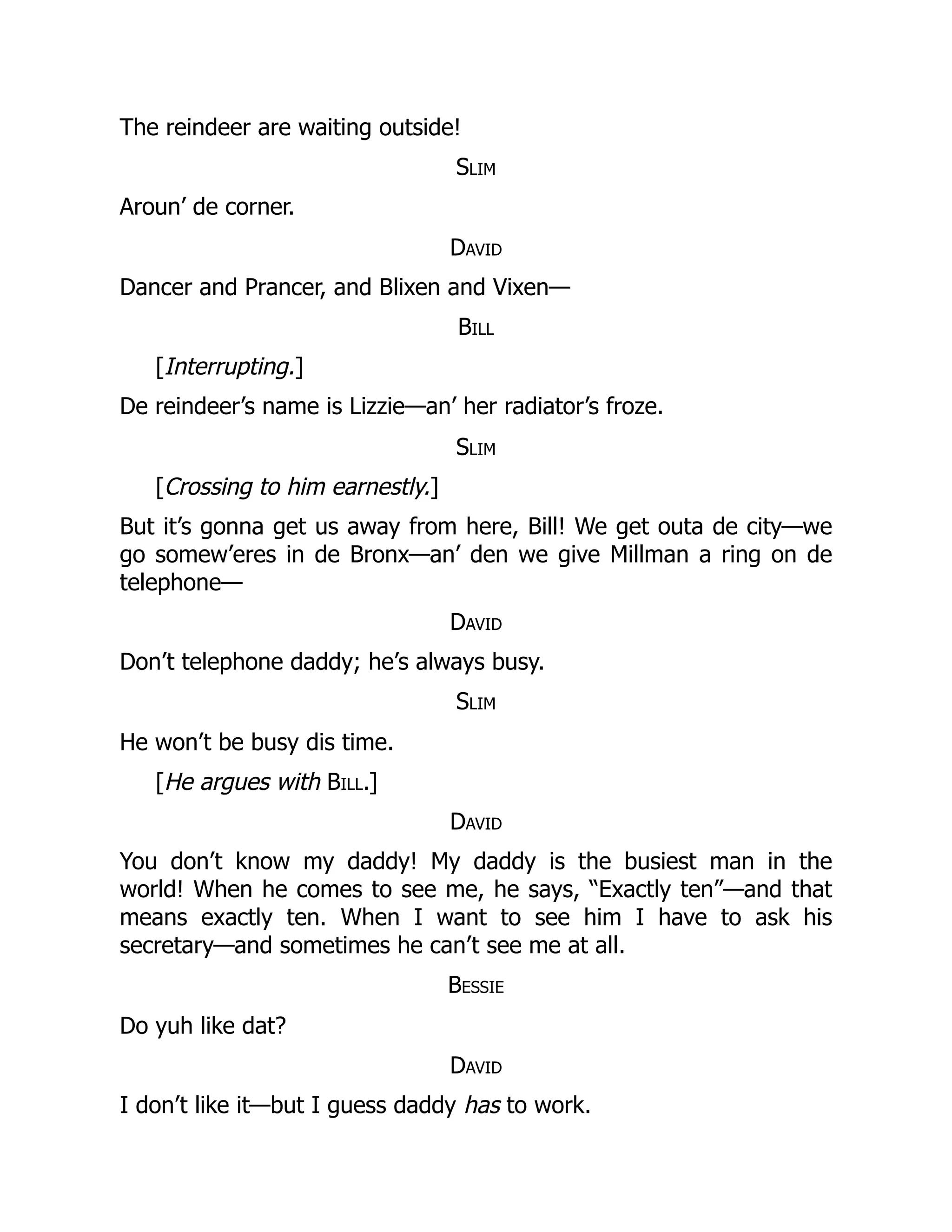 The reindeer are waiting outside!
Slim
Aroun’ de corner.
David
Dancer and Prancer, and Blixen and Vixen—
Bill
[Interrupting.]
De reindeer’s name is Lizzie—an’ her radiator’s froze.
Slim
[Crossing to him earnestly.]
But it’s gonna get us away from here, Bill! We get outa de city—we
go somew’eres in de Bronx—an’ den we give Millman a ring on de
telephone—
David
Don’t telephone daddy; he’s always busy.
Slim
He won’t be busy dis time.
[He argues with Bill.]
David
You don’t know my daddy! My daddy is the busiest man in the
world! When he comes to see me, he says, “Exactly ten”—and that
means exactly ten. When I want to see him I have to ask his
secretary—and sometimes he can’t see me at all.
Bessie
Do yuh like dat?
David
I don’t like it—but I guess daddy has to work.
 