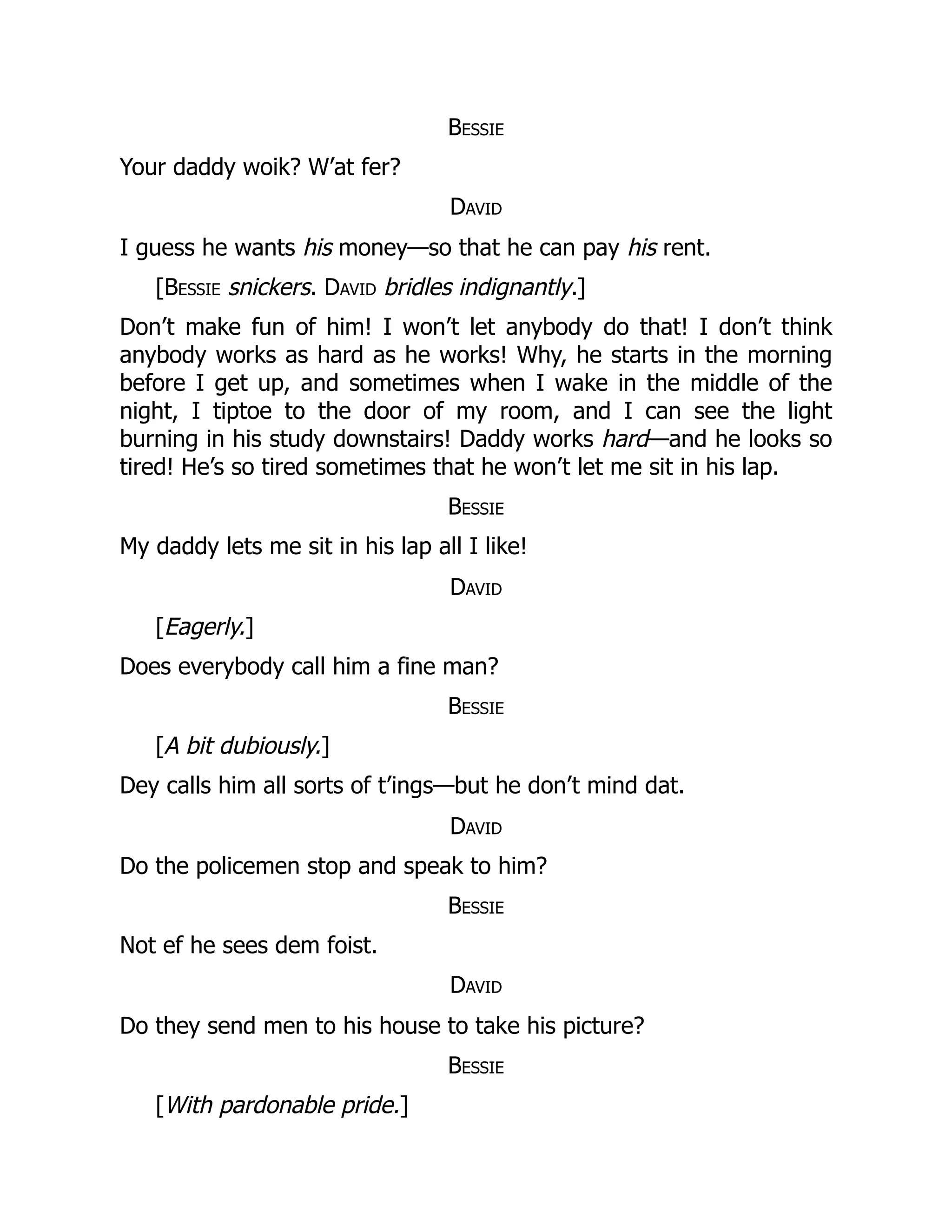 Bessie
Your daddy woik? W’at fer?
David
I guess he wants his money—so that he can pay his rent.
[Bessie snickers. David bridles indignantly.]
Don’t make fun of him! I won’t let anybody do that! I don’t think
anybody works as hard as he works! Why, he starts in the morning
before I get up, and sometimes when I wake in the middle of the
night, I tiptoe to the door of my room, and I can see the light
burning in his study downstairs! Daddy works hard—and he looks so
tired! He’s so tired sometimes that he won’t let me sit in his lap.
Bessie
My daddy lets me sit in his lap all I like!
David
[Eagerly.]
Does everybody call him a fine man?
Bessie
[A bit dubiously.]
Dey calls him all sorts of t’ings—but he don’t mind dat.
David
Do the policemen stop and speak to him?
Bessie
Not ef he sees dem foist.
David
Do they send men to his house to take his picture?
Bessie
[With pardonable pride.]
 