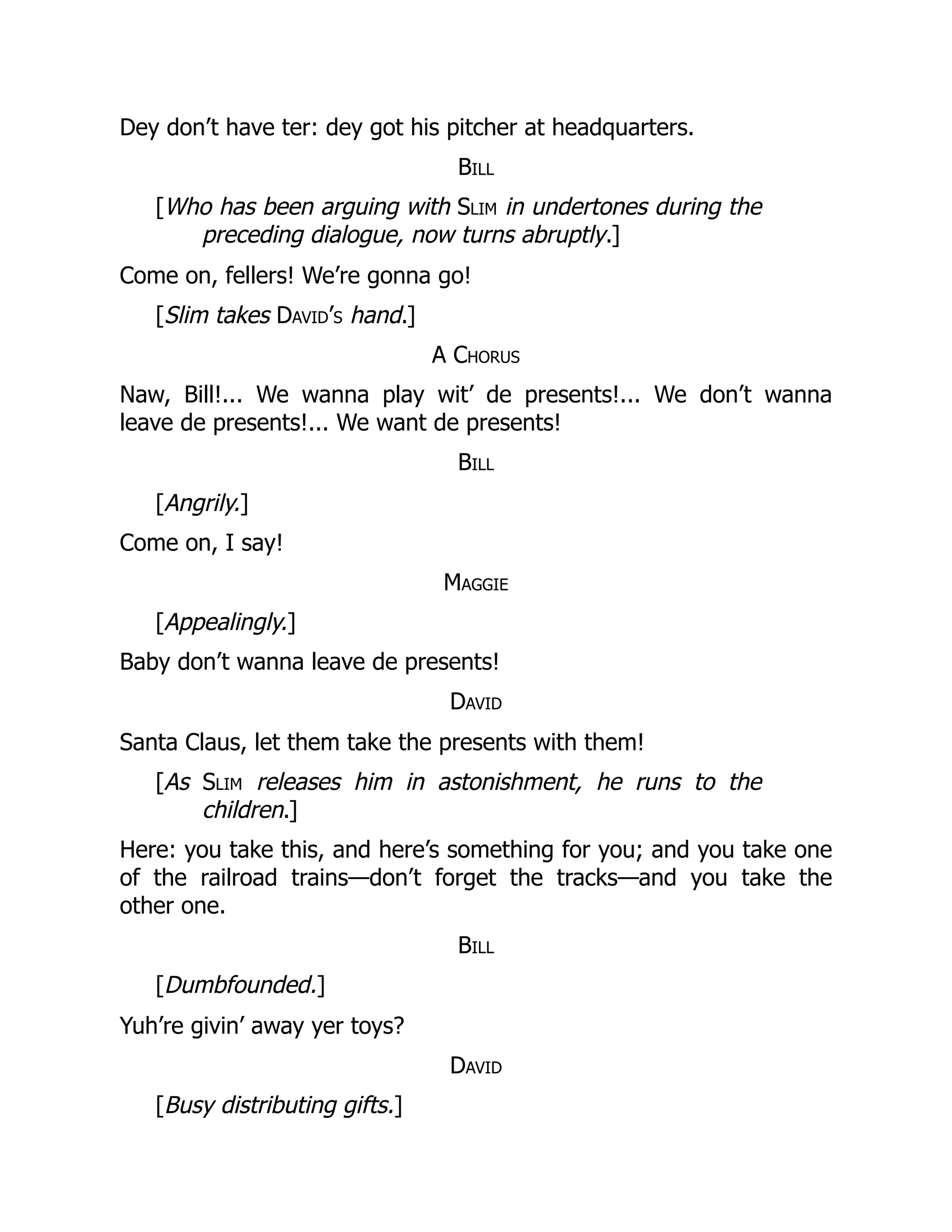 Dey don’t have ter: dey got his pitcher at headquarters.
Bill
[Who has been arguing with Slim in undertones during the
preceding dialogue, now turns abruptly.]
Come on, fellers! We’re gonna go!
[Slim takes David’s hand.]
A Chorus
Naw, Bill!... We wanna play wit’ de presents!... We don’t wanna
leave de presents!... We want de presents!
Bill
[Angrily.]
Come on, I say!
Maggie
[Appealingly.]
Baby don’t wanna leave de presents!
David
Santa Claus, let them take the presents with them!
[As Slim releases him in astonishment, he runs to the
children.]
Here: you take this, and here’s something for you; and you take one
of the railroad trains—don’t forget the tracks—and you take the
other one.
Bill
[Dumbfounded.]
Yuh’re givin’ away yer toys?
David
[Busy distributing gifts.]
 