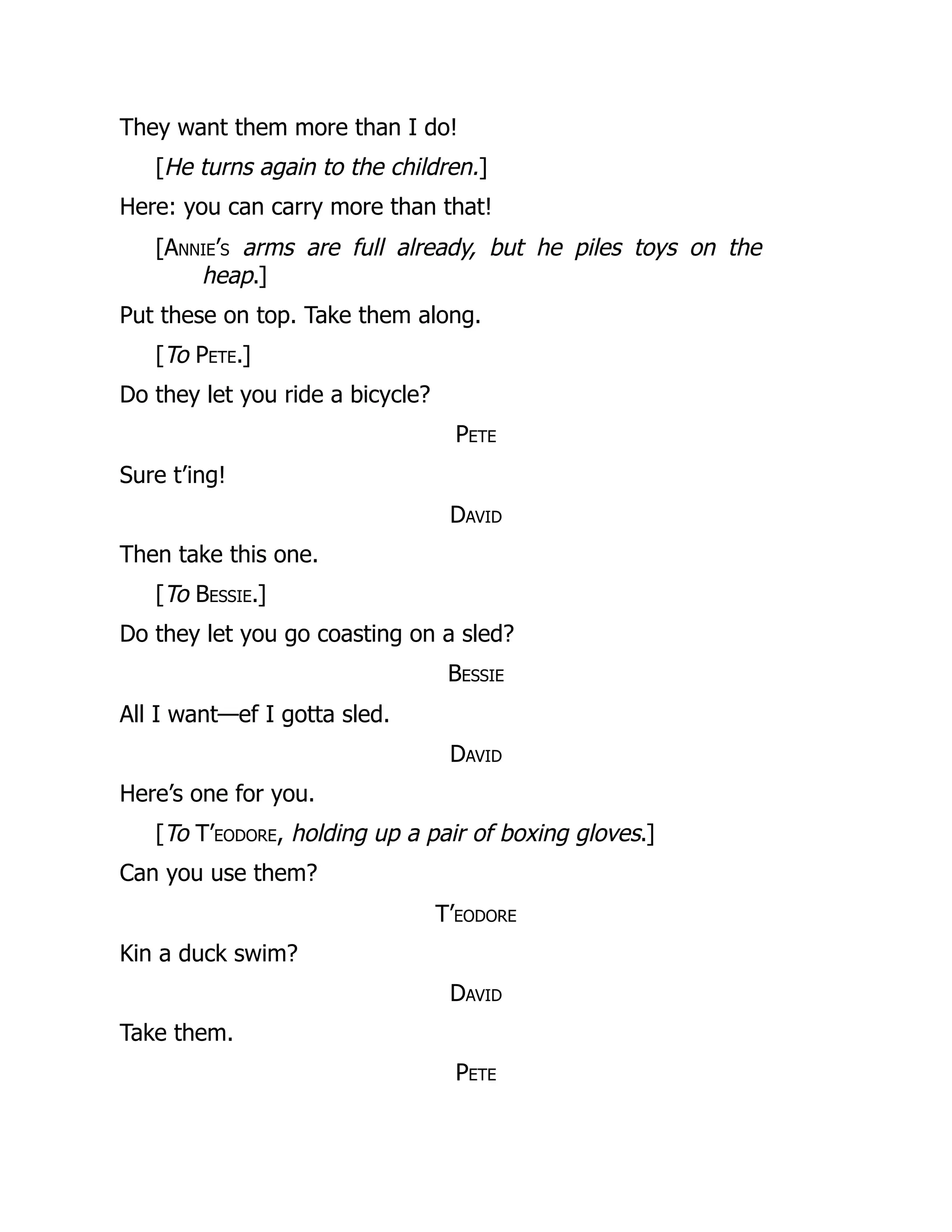 They want them more than I do!
[He turns again to the children.]
Here: you can carry more than that!
[Annie’s arms are full already, but he piles toys on the
heap.]
Put these on top. Take them along.
[To Pete.]
Do they let you ride a bicycle?
Pete
Sure t’ing!
David
Then take this one.
[To Bessie.]
Do they let you go coasting on a sled?
Bessie
All I want—ef I gotta sled.
David
Here’s one for you.
[To T’eodore, holding up a pair of boxing gloves.]
Can you use them?
T’eodore
Kin a duck swim?
David
Take them.
Pete
 
